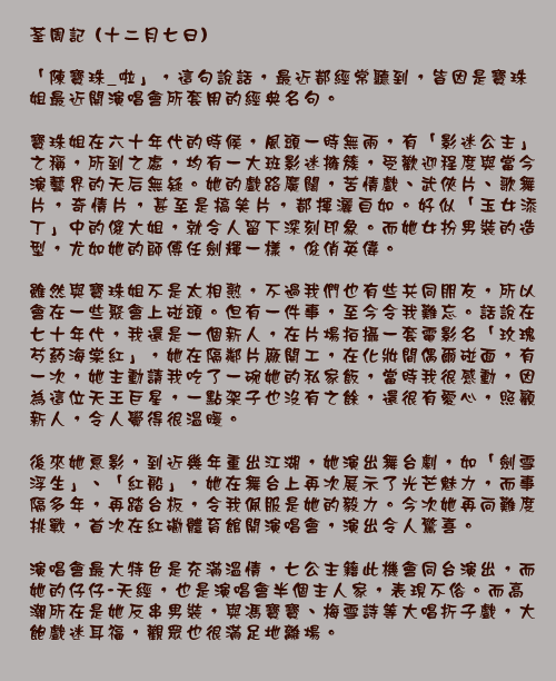 荃周記 (十二月七日)

「陳寶珠_啦」，這句說話，最近都經常聽到，皆因是寶珠姐最近開演唱會所套用的經典名句。

寶珠姐在六十年代的時候，風頭一時無兩，有「影迷公主」之稱，所到之處，均有一大班影迷擁簇，受歡迎程度與當今演藝界的天后無疑。她的戲路廣闊，苦情戲、武俠片、歌舞片，奇情片，甚至是搞笑片，都揮灑自如。好似「玉女添丁」中的傻大姐，就令人留下深刻印象。而她女扮男裝的造型，尤如她的師傅任劍輝一樣，俊俏英偉。

雖然與寶珠姐不是太相熟，不過我們也有些共同朋友，所以會在一些聚會上碰頭。但有一件事，至今令我難忘。話說在七十年代，我還是一個新人，在片場拍攝一套電影名「玫瑰芍葯海棠紅」，她在隔鄰片廠開工，在化妝間偶爾碰面，有一次，她主動請我吃了一碗她的私家飯，當時我很感動，因為這位天王巨星，一點架子也沒有之餘，還很有愛心，照顧新人，令人覺得很溫暖。

後來她息影，到近幾年重出江湖，她演出舞台劇，如「劍雪浮生」、「紅船」，她在舞台上再次展示了光芒魅力，而事隔多年，再踏台板，令我佩服是她的毅力。今次她再向難度挑戰，首次在紅磡體育館開演唱會，演出令人驚喜。

演唱會最大特色是充滿溫情，七公主籍此機會同台演出，而她的仔仔-天經，也是演唱會半個主人家，表現不俗。而高潮所在是她反串男裝，與馮寶寶、梅雪詩等大唱折子戲，大飽戲迷耳福，觀眾也很滿足地離場。