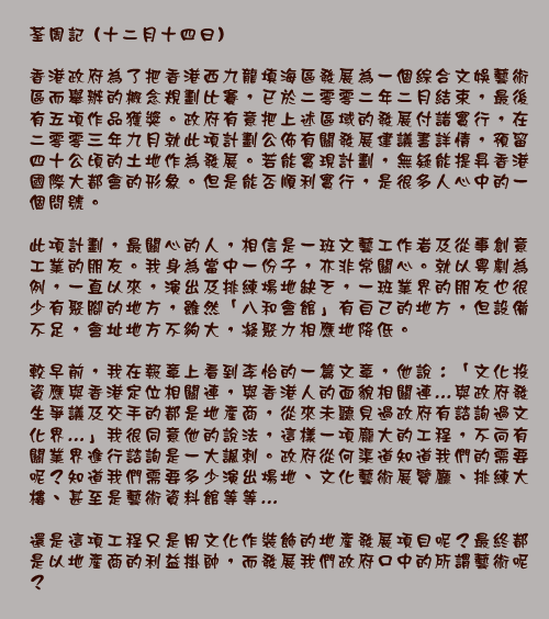 荃周記 (十二月十四日)

香港政府為了把香港西九龍填海區發展為一個綜合文娛藝術區而舉辦的概念規劃比賽，已於二零零二年二月結束，最後有五項作品獲獎。政府有意把上述區域的發展付諸實行，在二零零三年九月就此項計劃公佈有關發展建議書詳情，預留四十公頃的土地作為發展。若能實現計劃，無疑能提昇香港國際大都會的形象。但是能否順利實行，是很多人心中的一個問號。

此項計劃，最關心的人，相信是一班文藝工作者及從事創意工業的朋友。我身為當中一份子，亦非常關心。就以粵劇為例，一直以來，演出及排練場地缺乏，一班業界的朋友也很少有聚腳的地方，雖然「八和會館」有自己的地方，但設備不足，會址地方不夠大，凝聚力相應地降低。

較早前，我在報章上看到李怡的一篇文章，他說：「文化投資應與香港定位相關連，與香港人的面貌相關連…與政府發生爭議及交手的都是地產商，從來未聽見過政府有諮詢過文化界…」我很同意他的說法，這樣一項龐大的工程，不向有關業界進行諮詢是一大諷刺。政府從何渠道知道我們的需要呢？知道我們需要多少演出場地、文化藝術展覽廳、排練大樓、甚至是藝術資料館等等…

還是這項工程只是用文化作裝飾的地產發展項目呢？最終都是以地產商的利益掛帥，而發展我們政府口中的所謂藝術呢？
