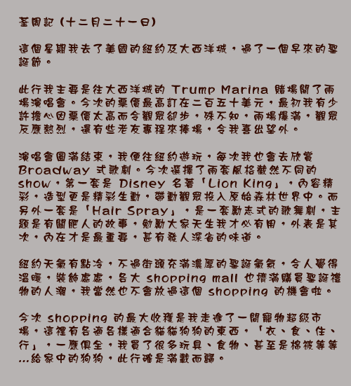 荃周記 (十二月二十一日)

這個星期我去了美國的紐約及大西洋城，過了一個早來的聖誕節。

此行我主要是往大西洋城的 Trump Marina 賭場開了兩場演唱會。今次的票價最高訂在二百五十美元，最初我有少許擔心因票價太高而令觀眾卻步，殊不知，兩場爆滿，觀眾反應熱烈，還有些老友專程來捧場，令我喜出望外。

演唱會圓滿結束，我便往紐約遊玩，每次我也會去欣賞Broadway式歌劇。今次選擇了兩套風格截然不同的show，第一套是 Disney 名著「Lion King」，內容精彩，造型更是精彩生動，帶動觀眾投入原始森林世界中。而另外一套是「Hair Spray」，是一套勵志式的歌舞劇，主題是有關肥人的故事，勉勵大家天生我才必有用，外表是其次，內在才是最重要，甚有發人深省的味道。

紐約天氣有點冷，不過街頭充滿濃厚的聖誕氣氛，令人覺得溫暖，裝飾處處，各大 shopping mall 也擠滿購買聖誕禮物的人潮，我當然也不會放過這個shopping的機會啦。

今次 shopping 的最大收穫是我走進了一間寵物超級市場，這裡有各適各樣適合貓貓狗狗的東西，「衣、食、住、行」，一應俱全，我買了很多玩具、食物、甚至是棉被等等…給家中的狗狗，此行確是滿載而歸。