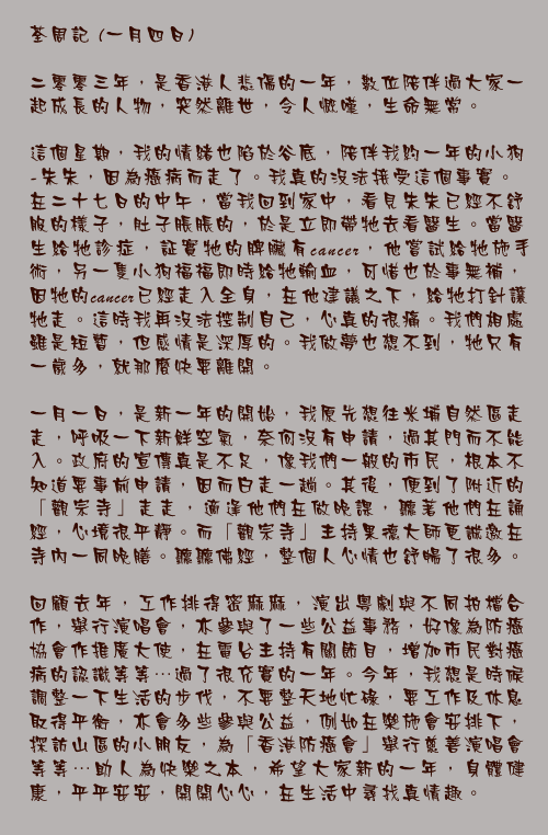 荃周記 (一月四日)

二零零三年，是香港人悲傷的一年，數位陪伴過大家一起成長的人物，突然離世，令人慨嘆，生命無常。

這個星期，我的情緒也陷於谷底，陪伴我約一年的小狗-朱朱，因為癌病而走了。我真的沒法接受這個事實。在二十七日的中午，當我回到家中，看見朱朱已經不舒服的樣子，肚子脹脹的，於是立即帶牠去看醫生。當醫生給牠診症，証實牠的脾臟有 cancer ，他嘗試給牠施手術，另一隻小狗福福即時給牠輸血，可惜也於事無補，因牠的 cancer 已經走入全身，在他建議之下，給牠打針讓牠走。這時我再沒法控制自己，心真的很痛。我們相處雖是短暫，但感情是深厚的。我做夢也想不到，牠只有一歲多，就那麼快要離開。

一月一日，是新一年的開始，我原先想往米埔自然區走走，呼吸一下新鮮空氣，奈何沒有申請，過其門而不能入。政府的宣傳真是不足，像我們一般的市民，根本不知道要事前申請，因而白走一趟。其後，便到了附近的「觀宗寺」走走，適逢他們在做晚課，聽著他們在誦經，心境很平靜。而「觀宗寺」主持果德大師更誠邀在寺內一同晚膳。聽聽佛經，整個人心情也舒暢了很多。

回顧去年，工作排得密麻麻，演出粵劇與不同拍檔合作，舉行演唱會，亦參與了一些公益事務，好像為防癌協會作推廣大使，在電台主持有關節目，增加市民對癌病的認識等等…過了很充實的一年。今年，我想是時候調整一下生活的步伐，不要整天地忙碌，要工作及休息取得平衡，亦會多些參與公益，例如在樂施會安排下，探訪山區的小朋友，為「香港防癌會」舉行慈善演唱會等等…助人為快樂之本，希望大家新的一年，身體健康，平平安安，開開心心，在生活中尋找真情趣。