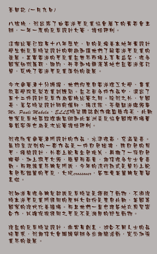 荃周記 (一月九日)

八號晚，我出席了由香港毛皮業協會屬下的青委會主辦，一年一度的皮草設計大賽，擔任評判。

這個比賽已經有十八年歷史，目的是培養本地年青設計學生對皮草時裝設計的興趣和讓他們了解香港毛皮業的發展。其實香港的毛皮業在世界市場上享有盛名，很多國家如俄羅斯、紐約、丹麥和哈爾濱等地也在香港落訂單，反映了香港毛皮業蓬勃的發展。

今次參賽者十分踴躍，他們均來自香港理工大學、專業教育學院及製衣業訓練局。在三百多件作品中，選出了五十二件設計皮草作為當晚比賽之用。除我之外，甘國亮、著名時裝設計師俞儷軒、楊遠振、芬蘭駐港總領事Mr. Pauli Makela、ELLE時裝雜誌創作總監簡洛芙、北歐世家皮草地區經理謝思娜和北美洲裘皮協會國際市場董事戴安萍也為是次比賽擔任評判。

我很欣賞參賽者所設計的作品，水準很高，充滿驚喜。最印象深刻的一套作品是一件白色短褸，純白色的剪毛，橫間設計，外套上配有金色珠片，再襯了一條白色腰帶、加上狐毛大領，簡單而高貴，相信很多女士會喜歡。而根據業界朋友所說，今年的流行款式是單衫上配有色彩豔麗的毛皮，大玩crossover，各位愛美麗朋友要留意啦。

我知道有很多朋友都說皮草時裝是扼殺了動物，不過現時本港毛皮業所採用的原料大部份是來自北歐、美國等國家的現代化養殖場。而且他們一直也跟各地政府緊密合作，以確保被採用之毛皮不是瀕危的野生動物。

現在的皮草時裝設計，非常有創意，迎合不同人士的品味要求，我相信大會繼續舉辦多些相關活動，定必加強業界的發展。