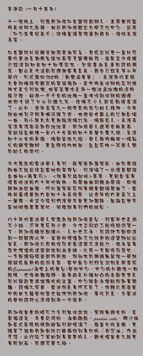 荃週記 (一月十五日)

十一號晚上，我應新加坡仁慈醫院創辦人、主席兼院監明義法師之邀請，前赴新加坡國立大學文化中心，出席「仁心慈愛照萬千」現場直播電視籌款節目，擔任表演嘉賓。

仁慈醫院以照顧貧困孤苦為宗旨，自成立以來一直以低廉收費為長期病患提供高質素醫療服務，發展至今規模已經達到四百四十四張床位，包括專為長者而設的病床，因此是次活動可謂相當有意義。節目已經是第二年舉行，形式類似TVB的「歡樂滿東華」，表演進行其間大會即場接受觀眾的電話捐款。其中明義法師的忘我精神尤其令我敬佩_他冒著寒冷走進一個注滿冰塊的透明箱子裡，超過一千千克的冰塊一直淹沒到法師的頸項，他卻支持了廿二分鐘之久，現場不少人都感動得落淚了。此外，去年嘉賓之一柯受良的熱心助人精神，今年就由他兒子柯有倫延續下去。他跟螢光幕上的父親合唱一曲，而小黑太太更親臨現場打氣，場面感人。表演嘉賓還有孫燕姿和白冰冰等。新加坡藝人鍾琴克服畏高、穿越搭在兩棟一百八十米高的四十五層大廈之間、長達四十二米的吊橋，場面驚險之極；藝人林明輪被一端點火的繩索綑綁、要在限時內脫困，在在反映一眾藝人樂於助人的熱忱。

今次應邀的香港藝人有我、薛家燕和羅家英。由於粵語歌曲不能出現在當地的電視台，我演唱了一些懷舊國語金曲如<蘋果花>、<往事只能回味>等等，更配合富有懷舊味道的六十年代服飾。而粵曲曲詞雖為粵語，卻被歸納為戲曲類，所以羅家英反倒有機會獻唱粵曲了。當晚共籌得善款六百四十多萬坡幣，比去年的六百萬又上一層樓。希望今後我們演藝界會更加團結，無論在世界各地哪裡需要幫忙，那裡就有我們的蹤影。

八十年代香港藝人常應邀往新加坡登台，我當年也走過不少趟，近年來反而少去，今次正好趁工餘時間遊覽一下。新加坡雖然面積小、人口也不多，可設施方面卻達到一級國際水平，富藝術價值和文化特色的建築物比比皆是。新加坡政府對保存古舊建築不遺餘力，很多富有歷史價值的建築都被列為古蹟。政府一方面保存歷史，一方面積極開發都市新貌，例如位於獅頭魚尾像一帶就開闢成最新的旅遊景區，當中最令我印象深刻是新落成的Espanade(海旁上的舞台)藝術中心。中心的外觀像一對眼睛，也像兩顆榴槤，最有趣是外牆凹凸的表面原來是可以關起來遮擋陽光的裝置。中心結合多個劇院和音樂廳，設備之完善，香港倒是有所不及了。但願政府發展中的西九龍藝術區也能仿傚新加坡、廣收民意，令香港的藝術設施水準得到進一步提昇。

新加坡美食的吸引力令我無法抗拒。家嫂魚頭米粉、茗香福建菜、李東記河粉、海南雞飯、pandan cake、椰汁糕和各式各樣的精緻甜點我都嚐遍了，簡直大快朵頤，更購買了豬肉乾和對跌打酸痛特別有效的「奇字油」作為手信。此行除了幫助到有需要的人，觀光嚐美食之餘更有戰利品，可謂充實之極。