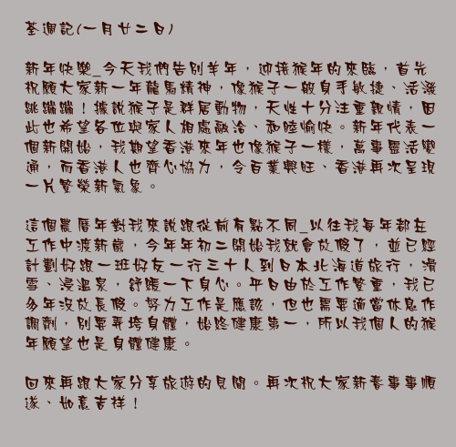荃週記(一月廿二日)

新年快樂_今天我們告別羊年，迎接猴年的來臨，首先祝願大家新一年龍馬精神，像猴子一般身手敏捷、活潑跳蹦蹦！據說猴子是群居動物，天性十分注重親情，因此也希望各位與家人相處融洽、和睦愉快。新年代表一個新開始，我期望香港來年也像猴子一樣，萬事靈活變通，而香港人也齊心協力，令百業興旺、香港再次呈現一片繁榮新氣象。

這個農曆年對我來說跟從前有點不同_以往我每年都在工作中渡新歲，今年年初二開始我就會放假了，並已經計劃好跟一班好友一行三十人到日本北海道旅行，滑雪、浸溫泉，舒緩一下身心。平日由於工作繁重，我已多年沒放長假。努力工作是應該，但也需要適當休息作調劑，別要弄垮身體，始終健康第一，所以我個人的猴年願望也是身體健康。

回來再跟大家分享旅遊的見聞。再次祝大家新春事事順遂、如意吉祥！
