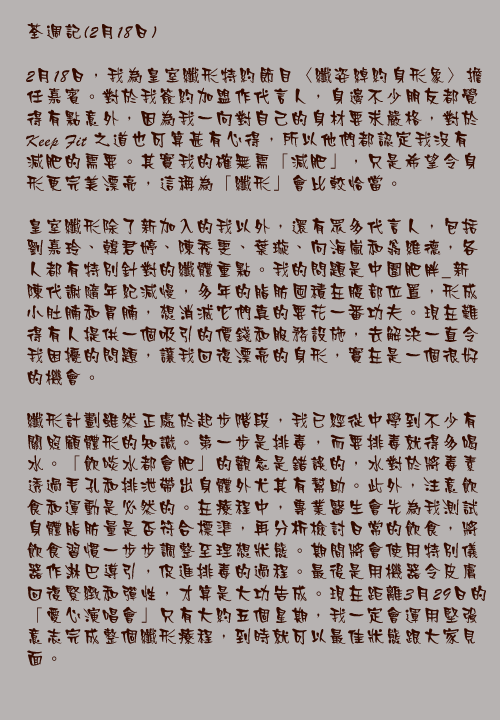 荃週記(2月18日)

2月18日，我為皇室纖形特約節目〈纖姿綽約身形象〉擔任嘉賓。對於我簽約加盟作代言人，身邊不少朋友都覺得有點意外，因為我一向對自己的身材要求嚴格，對於Keep Fit之道也可算甚有心得，所以他們都認定我沒有減肥的需要。其實我的確無需「減肥」，只是希望令身形更完美漂亮，這稱為「纖形」會比較恰當。

皇室纖形除了新加入的我以外，還有眾多代言人，包括劉嘉玲、韓君婷、陳秀雯、葉璇、向海嵐和翁維德，各人都有特別針對的纖體重點。我的問題是中圍肥胖_新陳代謝隨年紀減慢，多年的脂肪囤積在腹部位置，形成小肚腩和胃腩，想消滅它們真的要花一番功夫。現在難得有人提供一個吸引的價錢和服務設施，去解決一直令我困擾的問題，讓我回復漂亮的身形，實在是一個很好的機會。

纖形計劃雖然正處於起步階段，我已經從中學到不少有關照顧體形的知識。第一步是排毒，而要排毒就得多喝水。「飲啖水都會肥」的觀念是錯誤的，水對於將毒素透過毛孔和排泄帶出身體外尤其有幫助。此外，注意飲食和運動是必然的。在療程中，專業醫生會先為我測試身體脂肪量是否符合標準，再分析檢討日常的飲食，將飲食習慣一步步調整至理想狀態。期間將會使用特別儀器作淋巴導引，促進排毒的過程。最後是用機器令皮膚回復緊緻和彈性，才算是大功告成。現在距離3月29日的「愛心演唱會」只有大約五個星期，我一定會運用堅強意志完成整個纖形療程，到時就可以最佳狀態跟大家見面。
