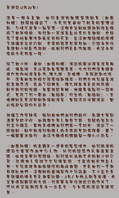 荃週記(2月26日)

還有一個多星期，由我主演的無線電視劇集〈血薦軒轅〉就開始播出了，今天我更參與了劇集的宣傳活動，心情不禁有一點緊張。這個古裝劇從開拍到現在橫跨了兩年時間，而我和一眾演員在北京外景期間，也經歷了當地最寒冷和最炎熱的天氣，在這兩個極端的環境下拍攝古裝武打劇，辛苦的程度可想而知。已經多年沒有跟鄭少秋合作拍劇，從前我們是合作無間，希望多年後的今天仍舊一樣。

除了鄭少秋，參與〈血薦軒轅〉演出的香港演員還有林峰、楊思琦、李泳豪和吳家樂等等。今次我們還有機會跟六位內地演員合作_陳之輝、王德順、李振起和沈保平，還有兩位年輕女孩張恆和楊雪。我們大伙兒藉著演戲互相交流，成為了好朋友。陳之輝本身是武術教頭，劇中飾我的保鑣。每當拍戲有暇，他總愛指點我一招半式，更教了我一套由「無極拳」衍生的「無極劍」。王德順則是資深默劇和話劇演員，曾經遠赴法國演出，因此唸起台詞份外出色。

拍攝工作完結後，臨別前他們為我們餞行，邀請大家到酒店包餃子吃，由幾個大男人親自下廚，熱鬧的氣氛令我至今難忘。當晚王德順為我們露一手功夫，演出了一段短劇。劇中飾演我對頭人的李振起更即席揮毫，畫了一幅國畫送給我，為這次難得的體驗留一個小小紀念。

〈血薦軒轅〉的主題是一連串的恩怨情仇，由我飾演的鏢局女當家作為中心人物，以我的經歷作故事發展主線_從被皇帝抄家開始、到我誤以為飾丈夫的鄭少秋已死、改嫁他人後誕下女兒楊思琦，才發現前夫仍在人世。女兒誤跟有血緣關係的林峰相戀，也是由我一手親自拆散他們。這個劇的籌備製作十分認真，不少在大草原拍攝的場景更是相當壯觀。3月8 日晚上劇集首播，希望會得到觀眾的支持。我委實多年沒拍武打動作片了，所以希望能夠搜集多一些意見，令日後的演出更臻完美。