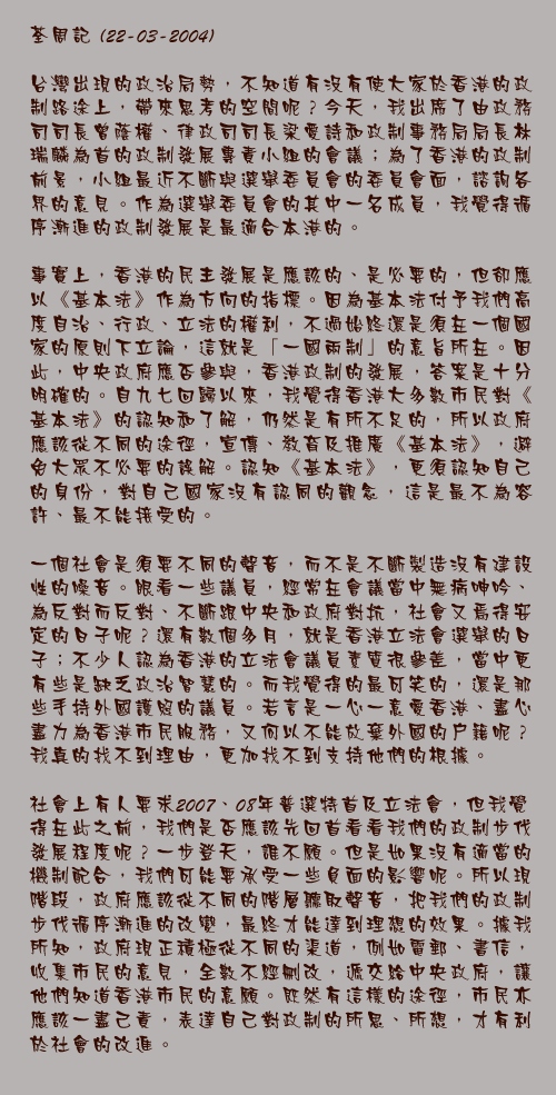 22-03-2004

台灣出現的政治局勢，不知道有沒有使大家於香港的政制路途上，帶來思考的空間呢？今天，我出席了由政務司司長曾蔭權、律政司司長梁愛詩和政制事務局局長林瑞麟為首的政制發展專責小組的會議；為了香港的政制前景，小組最近不斷與選舉委員會的委員會面，諮詢各界的意見。作為選舉委員會的其中一名成員，我覺得循序漸進的政制發展是最適合本港的。

事實上，香港的民主發展是應該的、是必要的，但卻應以《基本法》作為方向的指標。因為基本法付予我們高度自治、行政、立法的權利，不過始終還是須在一個國家的原則下立論，這就是「一國兩制」的意旨所在。因此，中央政府應否參與，香港政制的發展，答案是十分明確的。自九七回歸以來，我覺得香港大多數市民對《基本法》的認知和了解，仍然是有所不足的，所以政府應該從不同的途徑，宣傳、教育及推廣《基本法》，避免大眾不必要的誤解。認知《基本法》，更須認知自己的身份，對自己國家沒有認同的觀念，這是最不為容許、最不能接受的。

一個社會是須要不同的聲音，而不是不斷製造沒有建設性的噪音。眼看一些議員，經常在會議當中無病呻吟、為反對而反對、不斷跟中央和政府對抗，社會又焉得安定的日子呢？還有數個多月，就是香港立法會選舉的日子；不少人認為香港的立法會議員素質很參差，當中更有些是缺乏政治智慧的。而我覺得的最可笑的，還是那些手持外國護照的議員。若言是一心一意愛香港、盡心盡力為香港市民服務，又何以不能放棄外國的戶籍呢？我真的找不到理由，更加找不到支持他們的根據。
 
社會上有人要求2007、08年普選特首及立法會，但我覺得在此之前，我們是否應該先回首看看我們的政制步伐發展程度呢？一步登天，誰不願。但是如果沒有適當的機制配合，我們可能要承受一些負面的影響呢。所以現階段，政府應該從不同的階層聽取聲音，把我們的政制步伐循序漸進的改變，最終才能達到理想的效果。據我所知，政府現正積極從不同的渠道，例如電郵、書信，收集市民的意見，全數不經刪改，遞交給中央政府，讓他們知道香港市民的意願。既然有這樣的途徑，市民亦應該一盡己責，表達自己對政制的所思、所想，才有利於社會的改進。