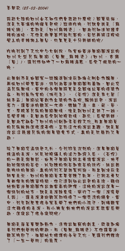 28-03-2004

談起大陸的四川省不知你們會想起什麼呢？國寶熊貓，還是九寨溝的明媚景色呢？經過昨晚，我就會說是「麻辣火鍋」，亦即是「四川麻辣燙」。因為我知道那種辛辣的滋味，不但是非筆墨所能形容的。若然再將這股味覺上的辛辣搬上舞台，效果更是十分新鮮的呢!

昨晚我到了文化中心大劇院，欣賞由香港舞蹈團演出的四川大型民族舞蹈《蜀風_麻辣燙》(四川，古稱「蜀」)，讓我仿如呷了一口麻辣湯底，感受了熾熱的一晚。

此舞劇乃是由國家一級編導劉凌莉和梅永剛合作編舞，再從四川帶來香港，特別為香港舞蹈團而籌組，因此充滿民族風情。當中的多個舞段更是全國性比賽的得獎作品，而我最欣賞的《俏花旦》、《茶倌》還是第七屆「桃李盃」舞蹈比賽創作金獎的作品呢_編排出色，演出落力。讓香港的觀眾一次過，體驗了漢、彝、藏、苗、羌、摩梳等民族的舞蹈風情，像是到四川走訪了一趟。感覺辛辣，是因為感受到那股熱情、奔放；感覺新鮮，是因為它融合了四川的川劇和老茶館文化_而且舞蹈員的民族服飾還很漂亮啊。至於這次的演出主題，就是展現出這幾種民族的獨有戀愛方式，真的是既簡約又有趣。

除了舞蹈充滿特色之外，令我印象深刻的，還有舞蹈員精湛的表演，以及那股攝人的活力和投入感。《茶倌》的一節是獨舞戲，由男子舞蹈員柯志勇擔當演出，他手執那獨特的茶壺，以熟練的倒茶和修茶的技巧，跳出節奏明快的舞蹈，真的叫我不禁拍案叫絕。而且劉凌莉老師曾表示，四川的舞蹈員亦要苦練了數年，已柯志勇只有兩個月的練習時間，但已達到如此出色的表現。難怪她對香港舞蹈團作出相當高的評價。這晚的演出還有一個特別的地方，就是表演結束後，舉行了一個「演後藝人談」，讓表演者與觀眾即時得了一個交流的機會。當中，我見到原來很多家長帶了他們的小孩子，到場觀賞這次難得的表演。而小朋友對他們的演出亦想當感興趣，還提出了很多提問呢!

舞蹈是藉著音樂和動作，透視出無窮的創意，啟發和培養我們對藝術的興趣。而《蜀風_麻辣燙》不但讓香港觀眾明白了，祖國地大脈搏的多元文化，更讓我們體現了「一生一藝術」的態度。