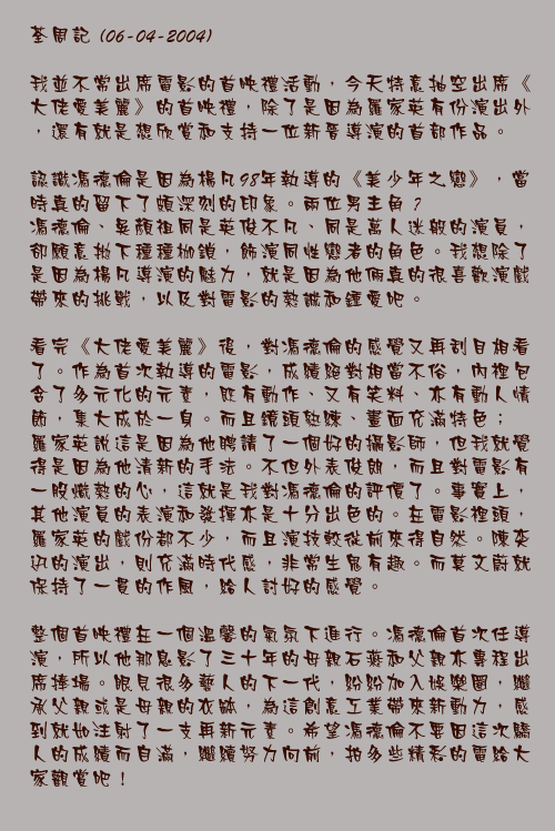 荃週記(06-04-2004)

我並不常出席電影的首映禮活動，今天特意抽空出席《大佬愛美麗》的首映禮，除了是因為羅家英有份演出外，還有就是想欣賞和支持一位新晉導演的首部作品。

認識馮德倫是因為楊凡98年執導的《美少年之戀》，當時真的留下了頗深刻的印象。兩位男主角 – 馮德倫、吳顏祖同是英俊不凡、同是萬人迷般的演員，卻願意拋下種種枷鎖，飾演同性戀者的角色。我想除了是因為楊凡導演的魅力，就是因為他倆真的很喜歡演戲帶來的挑戰，以及對電影的熱誠和鍾愛吧。

看完《大佬愛美麗》後，對馮德倫的感覺又再刮目相看了。作為首次執導的電影，成績絕對相當不俗，內裡包含了多元化的元素，既有動作、又有笑料、亦有動人情節，集大成於一身。而且鏡頭熟練、畫面充滿特色； 羅家英說這是因為他聘請了一個好的攝影師，但我就覺得是因為他清新的手法。不但外表俊朗，而且對電影有一股熾熱的心，這就是我對馮德倫的評價了。事實上，其他演員的表演和發揮亦是十分出色的。在電影裡頭，羅家英的戲份都不少，而且演技較從前來得自然。陳奕迅的演出，則充滿時代感，非常生鬼有趣。而莫文蔚就保持了一貫的作風，給人討好的感覺。

整個首映禮在一個溫馨的氣氛下進行。馮德倫首次任導演，所以他那息影了三十年的母親石燕和父親亦專程出席捧場。眼見很多藝人的下一代，紛紛加入娛樂圈，繼承父親或是母親的衣缽，為這創意工業帶來新動力，感到就如注射了一支再新元素。希望馮德倫不要因這次驕人的成績而自滿，繼續努力向前，拍多些精彩的電給大家觀賞吧!