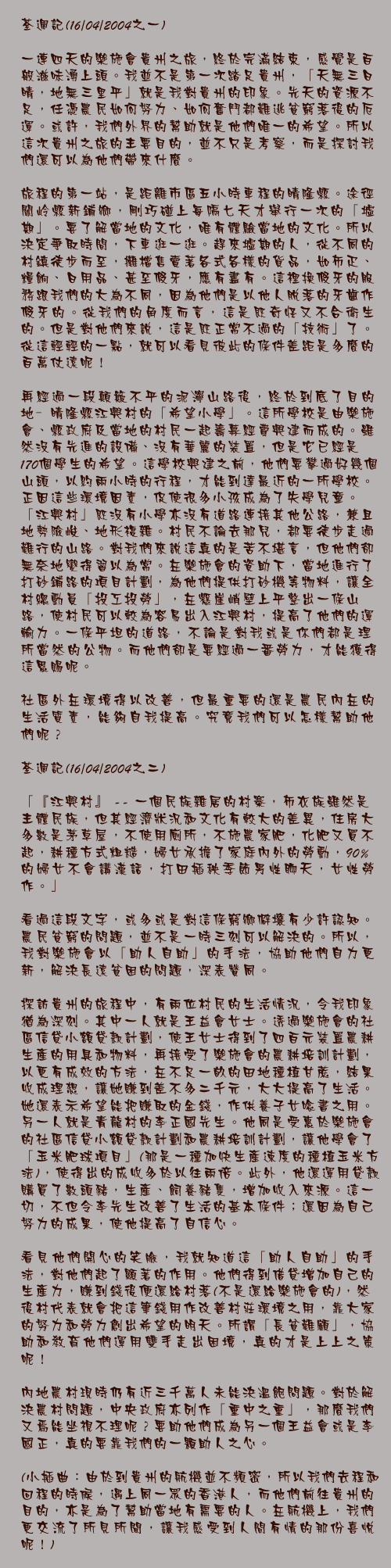 荃週記(16/04/2004之一)

一連四天的樂施會貴州之旅，終於完滿結束，感覺是百般滋味湧上頭。我並不是第一次踏足貴州，「天無三日晴，地無三里平」就是我對貴州的印象。先天的資源不足，任憑農民如何努力、如何奮鬥都難逃貧窮落後的厄運。或許，我們外界的幫助就是他們唯一的希望。所以這次貴州之旅的主要目的，並不只是考察，而是探討我們還可以為他們帶來什麼。

旅程的第一站，是距離市區五小時車程的晴隆縣。途徑關岭縣新鋪鄉，剛巧碰上每隔七天才舉行一次的「墟期」。要了解當地的文化，唯有體驗當地的文化。所以決定爭取時間，下車逛一逛。趕來墟期的人，從不同的村鎮徒步而至，攤檔售賣著各式各樣的貨品，如布疋、糧餉、日用品、甚至假牙，應有盡有。這裡換假牙的服務跟我們的大為不同，因為他們是以他人脫落的牙齒作假牙的。從我們的角度而言，這是既奇怪又不合衛生的。但是對他們來說，這是既正常不過的「技術」了。從這輕輕的一點，就可以看見彼此的條件差距是多麼的百萬仗遠呢!

再經過一段顛簸不平的泥濘山路後，終於到底了目的地—晴隆縣江興村的「希望小學」。這所學校是由樂施會、縣政府及當地的村民一起籌募經費興建而成的。雖然沒有先進的設備、沒有華麗的裝置，但是它已經是170個學生的希望。這學校興建之前，他們要攀過好幾個山頭，以約兩小時的行程，才能到達最近的一所學校。正因這些環境因素，促使很多小孩成為了失學兒童。「江興村」既沒有小學亦沒有道路連接其他公路，兼且地勢險峻、地形複雜。村民不論去那兒，都要徒步走過難行的山路。對我們來說這真的是苦不堪言，但他們卻無奈地變得習以為常。在樂施會的資助下，當地進行了打砂鋪路的項目計劃，為他們提供打砂機等物料，讓全村總動員「投工投勞」，在懸崖峭壁上平整出一條山路，使村民可以較為容易出入江興村，提高了他們的運輸力。一條平坦的道路，不論是對我或是你們都是理所當然的公物。而他們卻是要經過一番勞力，才能獲得這恩賜呢。

社區外在環境得以改善，但最重要的還是農民內在的生活質素，能夠自我提高。究竟我們可以怎樣幫助他們呢？

荃週記(16/04/2004之二)

「『江興村』 -- 一個民族雜居的村寨，布衣族雖然是主體民族，但其經濟狀況和文化有較大的差異，住房大多數是茅草屋，不使用廁所，不施農家肥，化肥又買不起，耕種方式粗糙，婦女承擔了家庭內外的勞動，90%的婦女不會講漢話，打田插秧季節男性聊天，女性勞作。」

看過這段文字，或多或是對這條窮鄉僻壤有少許認知。農民貧窮的問題，並不是一時三刻可以解決的。所以，我對樂施會以「助人自助」的手法，協助他們自力更新，解決長遠貧困的問題，深表贊同。

探訪貴州的旅程中，有兩位村民的生活情況，令我印象猶為深刻。其中一人就是王益會女士。透過樂施會的社區信貸小額貸款計劃，使王女士得到了四百元裝置農耕生產的用具和物料，再接受了樂施會的農耕培訓計劃，以更有成效的方法，在不足一畝的田地種植甘蔗，結果收成理想，讓她賺到差不多二千元，大大提高了生活。她還表示希望能把賺取的金錢，作供養子女唸書之用。另一人就是青龍村的李正國先生。他同是受惠於樂施會的社區信貸小額貸款計劃和農耕培訓計劃，讓他學會了「玉米肥球項目」(那是一種加快生產速度的種植玉米方法)，使得出的成收多於以往兩倍。此外，他還運用貸款購買了數頭豬，生產、飼養豬隻，增加收入來源。這一切，不但令李先生改善了生活的基本條件_還因為自己努力的成果，使他提高了自信心。

看見他們開心的笑臉，我就知道這「助人自助」的手法，對他們起了顯著的作用。他們得到借貸增加自己的生產力，賺到錢後便還給村落(不是還給樂施會的)，然後村代表就會把這筆錢用作改善村莊環境之用，靠大家的努力和勞力創出希望的明天。所謂「長貧難顧」，協助和教育他們運用雙手走出困境，真的才是上上之策呢!

內地農村現時仍有近三千萬人未能決溫飽問題。對於解決農村問題，中央政府亦列作「重中之重」，那麼我們又焉能坐視不理呢？要助他們成為另一個王益會或是李國正，真的要靠我們的一顆助人之心。

(小插曲：由於到貴州的航機並不頻密，所以我們去程和回程的時候，遇上同一眾的香港人，而他們前往貴州的目的，亦是為了幫助當地有需要的人。在航機上，我們更交流了所見所聞，讓我感受到人間有情的那份喜悅呢!)