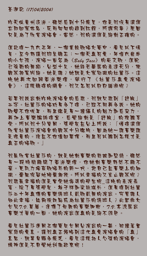 荃週記 (17/04/2004)

昨天從貴州返港，雖然感到十分疲累，但是我沒有選擇立即回家休息，反而匆匆的趕到紅館，所謂何事？原因只是為了欣賞演唱會。當然，我的選擇是絕對正確的。

還記得一九六三年，一個業餘歌唱大賽中，看見以下情景，至今仍讓我印象難忘：一個天真可愛，年僅六歲半的小女孩，演唱一首名為《Baby Face》的英文歌，還配已強勁的舞蹈，台型十足，她鋒芒畢露的表達天分，使觀眾拍案叫絕。她是誰？她就是大家熟識的杜麗莎。這晚她再次回歸香港樂壇，舉行了《杜麗莎真愛演唱會》，這樣難得的機會，我又怎可以白白錯過呢？

若要我說出對昨晚演唱會的感想，我就只想到「舒服」二字。杜麗莎的唱功有多了得，已經不用再多說。她的歌聲不但悅耳，而且總是有一種攝人的魅力和感染力，再加上音樂編排得宜，感覺絕對是「舒服」的視聽享受。所以我十分贊同，張學友在台上所說：「懂得選擇欣賞杜麗莎演唱會的觀眾十分聰明，因為她一課音樂課是很貴的。現在不但值回票價，而且可以聽到怎樣才是真正的唱歌。」

我最欣賞杜麗莎的，就是她對音樂的熱誠和堅持，雖然有一段時間離開了香港樂壇，但她對音樂仍然不離不棄。更致力培育歌唱界的新一代，把自己在音樂上的知識，毫無保留地傾囊相授。所以幸福的又豈止觀眾呢？我想最幸福的還是曾受她指導的學生呢_這晚的表演嘉賓，除了有張學友、林子祥和梁詠琪外，還有得到杜麗莎二十年真傳的音樂接班人載歌載舞的演出。究竟誰人如此幸福，能夠被欽點成為杜麗莎的接班人？此君非大女兒T.V.莫屬。遺傳了母親的音樂細胞，T.V.亦流露出音樂才華的一面，她的演出還真的是絕不遜色。

看見杜麗莎連同三個寶貝女同台演出的一幕，那種著重家庭的愛意。讓我真正領略到這次真愛演唱會的「真」意思，就算身軀多疲乏，看見這樣扣人心弦的演唱會，精神還是不自覺地抖擻起來呢！