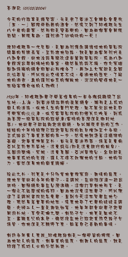 荃週記 (01/05/2004)

今天的行程算是頗緊密，先是去了香港工會聯合會慶祝「五．一」國際勞動節的酒會，然後又到了邱德根先生八十歲的壽宴，然而卻是蠻高興的，因為兩個宴會同樣熱鬧、同樣有趣，讓我過了挺愉快的一天！

跟邱德根第一次見面，是因為我獲邀請擔任他的電影院開幕的剪綵嘉賓。至於跟他熟絡，就是因為當年我代表八和會館，與他洽談有關改建百麗殿電影院，成為八和會館演出粵劇場地的事宜。雖然最終談不攏，但大家碰面和接觸的機會卻因此而增多了。再加上大家都是全國政協委員，所以彼此交情亦不淺。看過他的歷史、了解他的過去，真的讓我由衷的佩服他，深深的覺得他是一位極富傳奇性的人物啊！

1950年，邱德根和妻子帶著僅有的一百多塊錢離開了出生地--上海，到香港開拓新的發展機會，繼而走上成功商人的道路。從他人生的奮鬥史裡，無不展示出他是白手興家的佼佼者。從充當電影院的幻燈片放映員，到成為荃灣一間電影院的經營者(當時的荃灣還是鄉村地區)。他與妻子都能夠把握商機，日以繼夜辛勤的工作，短短的十年時間便已經把電影院的數目增加至十多間，正式踏出了事業王國的第一步。然後他就憑著這穩健的基礎，把事業伸展至外，首先是香港市區，接著是東南亞以至於世界各地。遠東錢莊(即是遠東銀行的前身)、荔園遊樂場、宋城、遠東集團、亞洲電視台，全部都是他事業成功的見證，讓人不得不欽佩他的才幹、他的努力，當然還有他的商業頭腦。

除此之外，我更是十分欣賞他重視家庭、親情的態度。跟他甘苦與共多年的妻子--裘錦秋，在與陸運濤一起出訪時，因飛機失事在台灣遇難。這個打擊對他而言，是一個永不能磨滅的烙印。因為他深愛這位妻子，所以便建了裘錦秋書院紀念愛妻，直到今天這位賢妻在他心裡，依然有著重要的地位。後來他娶了亡妻的妹妹裘錦蘭，夫婦二人一直是相敬如賓，他每年都會與妻子把臂同遊外地，享受天倫之樂。對於子女，他更是無微不至，盡顯慈父的本色。雖然現在他已經把業務交給子女接管，但他還是不願停下來，幹著自己喜歡的事情。

對許多年青人來說_邱德根絕對是一個學習的榜樣。因為他做人的態度、對事業的態度、對親人的態度，就是印證了成功人士的必然秘訣。