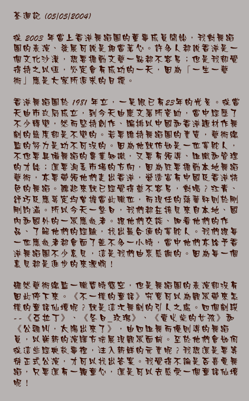 荃週記 (05/05/2004)

從 2003 年當上香港舞蹈團的董事成員開始，我對舞蹈團的表演、發展可說是相當著心。許多人都說香港是一個文化沙漠，想要推動文藝一點都不容易；但是我卻覺得持之以恆，必定會有成功的一天，因為「一生一藝術」應是大家所追求的目標。

香港舞蹈團於 1981 年立，一晃眼已有23年的光景。從當天由市政局成立，到今天由康文署所資助，當中經歷了不少轉變，然而堅持創作、編排以中國和香港題材作舞劇的態度卻是不變的。若要維持舞蹈團的素質，藝術總監的努力是功不可沒的。因為他就仿如是一位掌舵人，不但要具備舞蹈的專業知識，又要有領導、組織和管理的才能；還要洞悉市場的方向，因為既要推動本地舞蹈藝術，亦要帶領他們走出香港，營造富有中國及香港特色的舞蹈。聽起來就已經覺得並不容易，對嗎？江青、舒巧及應萼定均曾擔當此職位，而現任的蔣華軒則於剛剛約滿。所以今天一整日，我們都在接見來自本地、國內和國外的一眾應徵者。跟他們交談、細看他們的作品、了解他們的經驗，找出最合適的掌舵人。我們跟每一位應徵者都會面了差不多一小時，當中他們亦給予香港舞蹈團不少意見，這是我們由衷感謝的。因為每一個意見都是進步的來源啊！

雖然藝術總監一職暫時懸空，但是舞蹈團的表演卻沒有因此停下來。《不一樣的童話》究竟可以為觀眾帶來怎樣的童話仙境呢？就是這次舞劇的引人之處。四個劇段 --《亞拉丁》、《冬日_玫瑰》、《賣火柴的女孩》和《公雞叫，太陽出來了》，由四組舞而優則導的舞蹈員，以嶄新的演繹方法展現觀眾面前。至於他們會如何從這些經典故事裡，注入新鮮的元素呢？我想還是要等待正式公演，才可以找出答案。我覺得不論是否喜愛舞蹈，只要還有一顆童心，還是可以去感受一個童話仙境呢！