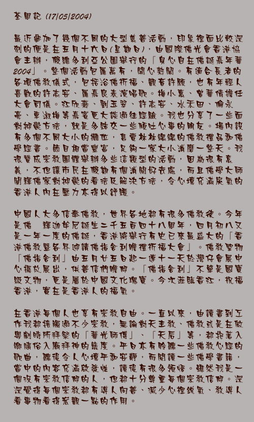 17/05/2004

最近參加了幾個不同的大型慈善活動，印象裡面比較深刻的便是在五月十六日(星期日)，由國際佛光會香港協會主辦，假維多利亞公園舉行的「身心自在佛誕嘉年華2004」。整個活動包羅萬有，開心熱鬧。有適合長者的各項佛教儀式，包括浴佛祈福、觀音許願，也有年輕人喜歡的許志安、羅嘉良表演唱歌。梅小惠、曾華倩擔任大會司儀。江欣燕、劉玉翠、許志安、水禾田、倫永亮、車淑梅等嘉賓更大談過往經驗。我也分享了一些面對抑鬱方法，就是多結交一些傾吐心事的朋友。場內設有多個不同大小的攤位，售賣林林總總的佛教禮品和佛學經書。節目相當豐富，足夠一家大小消磨一整天。我很贊成宗教團體舉辦多些這類型的活動，因為很有意義，不但讓市民在假期有個消閒好去處，而且佛學大師闡釋佛家對抑鬱的看法及解決方法，令心境充滿戾氣的香港人內在壓力亦得以舒緩。

中國人大多信奉佛教，世界各地都有很多佛教徒。今年是佛袓釋迦牟尼誕生二千五百四十八周年，四月初八又是一年一度的佛誕，香港將舉行有史已來最盛大的「香港佛教暨各界迎請佛指舍利瞻禮祈福大會」。佛教聖物「佛指舍利」由五月廿五日起一連十一天於灣仔會展中心擺放展出，供善信們瞻仰。「佛指舍利」不單是國寶級文物，更是屬於中國文化瑰寶。今次蒞臨香江，祝福香港，實在是香港人的福氣。

在香港每個人也享有宗教自由。一直以來，由讀書到工作我都接觸過不少宗教，無論對天主教、佛教或是在做粵劇時所拜祭的「華光師傅」、「天后」等，都抱著入鄉隨俗入廟拜神的態度。平日亦有聆聽一些佛教心經的歌曲，聽後令人心境平和安靜，而閱讀一些佛學書籍，當中的內容充滿啟發性，讀後有很多領悟。雖然我是一個沒有宗教信仰的人，但都十分尊重每個宗教信仰。深深覺得每個宗教都有導人向善、減少心裡銳氣、教導人看事物看得宏觀一點的作用。