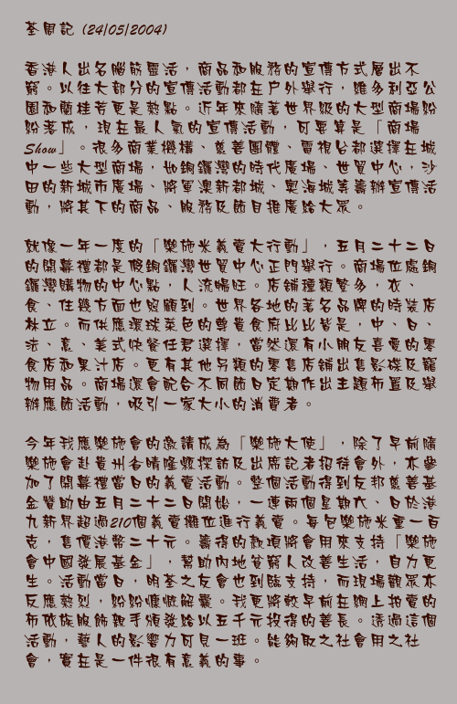 24/05/2004

香港人出名腦筋靈活，商品和服務的宣傳方式層出不窮。以往大部分的宣傳活動都在戶外舉行，維多利亞公園和蘭桂芳更是熱點。近年來隨著世界級的大型商場紛紛落成，現在最人氣的宣傳活動，可要算是「商場Show」。很多商業機構、慈善團體、電視台都選擇在城中一些大型商場，如銅鑼灣的時代廣場、世貿中心，沙田的新城市廣場、將軍澳新都城、奧海城等籌辦宣傳活動，將其下的商品、服務及節目推廣給大眾。

就像一年一度的「樂施米義賣大行動」，五月二十二日的開幕禮都是假銅鑼灣世貿中心正門舉行。商場位處銅鑼灣購物的中心點，人流暢旺。店舖種類繁多，衣、食、住幾方面也照顧到。世界各地的著名品牌的時裝店林立。而供應環球菜色的尊貴食府比比皆是，中、日、法、意、美式快餐任君選擇，當然還有小朋友喜愛的零食店和果汁店。更有其他另類的零售店舖出售影碟及寵物用品。商場還會配合不同節日定期作出主題佈置及舉辦應節活動，吸引一家大小的消費者。

今年我應樂施會的邀請成為「樂施大使」，除了早前隨樂施會赴貴州省晴隆縣探訪及出席記者招待會外，亦參加了開幕禮當日的義賣活動。整個活動得到友邦慈善基金贊助由五月二十二日開始，一連兩個星期六、日於港九新界超過210個義賣攤位進行義賣。每包樂施米重一百克，售價港幣二十元。籌得的款項將會用來支持「樂施會中國發展基金」，幫助內地貧窮人改善生活，自力更生。活動當日，明荃之友會也到臨支持，而現場觀眾亦反應熱烈，紛紛慷慨解囊。我更將較早前在網上拍賣的布依族服飾親手頒發給以五千元投得的善長。透過這個活動，藝人的影響力可見一班。能夠取之社會用之社會，實在是一件很有意義的事。