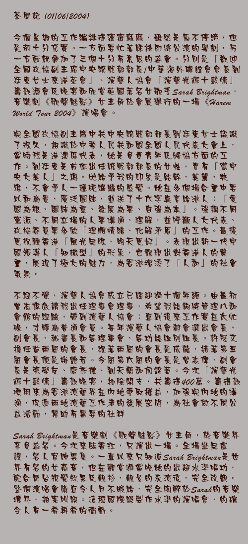 荃周記 (01/06/2004)

今個星期的工作編排得密密麻麻，雖然是馬不停蹄，但是卻十分充實。一方面要忙著綵排即將公演的粵劇，另一方面就參加了三個十分有意思的盛會。分別是「歡迎全國政協副主席中央統戰部部長/中華海外聯誼會會長劉廷東女士來港茶會」、演藝人協會「演藝光輝十載情」籌款酒會及晚宴和欣賞英國著名女歌手Sarah Brightman，音樂劇《歌聲魅影》女主角於會展舉行的一場《Harem World Tour 2004》演唱會。

與全國政協副主席中共中央統戰部部長劉廷東女士認識了很久，相識於中華人民共和國全國人民代表大會上，當時我是港澳區代表，她是負責青年及婦協方面的工作。劉廷東是首位出任統戰部部長的女性，素有「黨中央大美人」之稱。她給予我的印象是能幹、美麗、典雅，不會予人一種硬繃繃的感覺。她在多個場合重申要以和為貴、廣泛團結，並送了十六字真言給港人：「愛國為根、團結為重、發展為要、自強為本」。強調不同黨派、不同立場的人要溝通、理解，並呼籲人大代表、政協委員要多做「理順情緒、化解矛盾」的工作。最後更祝願香港「風光無限，明天更好」。表現出新一代中國領導人「知識型」的形象，也體現出對香港人的尊重，展現了極大的魅力，為香港增添了「人和」的社會氣氛。

不經不覺，演藝人協會成立已經超過十個年頭。由最初曾志偉邀請我出任理事會理事，希望我能夠將管理八和會館的經驗，帶到演藝人協會；直到後來工作實在太忙碌，才轉為普通會員。每年演藝人協會都會選出會長、副會長、秘書長和各理事會、各功能組別組長。許冠文擔任首兩屆的會長，跟著兩屆的會長是成龍，接著第五屆會長便是梅艷芳。今屆第六屆的會長是曾志偉，副會長是張學友、唐季禮、劉天蘭和何錦華。今次「演藝光輝十載情」籌款晚宴，扣除開支，共籌得400萬。籌得款項用來為香港演藝界在內地爭取權益，加強與內地的溝通，促進兩地演藝工作者的發展空間，為社會做不同公益活動，幫助有需要的社群。

Sarah Brightman是音樂劇《歌聲魅影》女主角，於音樂界享負盛名。今次來臨香江，只演出一場。全場坐無虛設，名人官紳雲集。一直以來只知道Sarah Brightman是世界有名的女高音，但在觀賞過當晚她的出超水準唱功，配合舞台視覺效果及靚衫、靚景的表演後，完全改觀。整個演唱會簡直令人目不暇給，完全陶醉於Sarah的音樂境界，拍案叫絕。這種國際級製作水準的演唱會，的確令人有一看再看的衝動。
