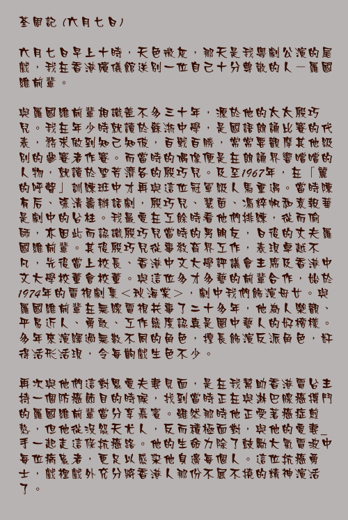 六月七日

六月七日早上十時，天色微灰，那天是我粵劇公演的尾戲，我在香港殯儀館送別一位自己十分尊敬的人－羅國維前輩。

與羅國維前輩相識差不多三十年，源於他的太太殷巧兒。我在年少時就讀於蘇浙中學，是國語朗誦比賽的代表，務求做到知己知彼，百戰百勝，常常要觀摩其他級別的參賽者作賽。而當時的偶像便是在朗誦界響噹噹的人物，就讀於聖芳濟各的殷巧兒。及至1967年，在「麗的呼聲」訓練班中才再與這位冠軍級人馬重遇。當時陳有后、張清籌辦話劇，殷巧兒、慧茵、馮粹帆和袁報華是劇中的台柱。我最愛在工餘時看他們排練，從而偷師，亦因此而認識殷巧兒當時的男朋友，日後的丈夫羅國維前輩。其後殷巧兒從事教育界工作，表現卓越不凡，先後當上校長、香港中文大學評議會主席及香港中文大學校董會校董。與這位多才多藝的前輩合作，始於1974年的電視劇集＜秋海棠＞，劇中我們飾演母女。與羅國維前輩在無線電視共事了二十多年，他為人樂觀、平易近人、勇敢、工作態度認真是圈中藝人的好榜樣。多年來演繹過無數不同的角色，擅長飾演反派角色，奸得活形活現，令每齣戲生色不少。

再次與他們這對恩愛夫妻見面，是在我幫助香港電台主持一個防癌節目的時候，找到當時正在與淋巴腺癌搏鬥的羅國維前輩當分享嘉賓。雖然那時他正受著癌症煎熬，但他從沒怨天尤人，反而積極面對，與他的愛妻_手一起走這條抗癌路。他的生命力除了鼓勵大氣電波中每位病患者，更足以感染他身邊每個人。這位抗癌勇士，戲裡戲外充分將香港人那份不屈不撓的精神演活了。