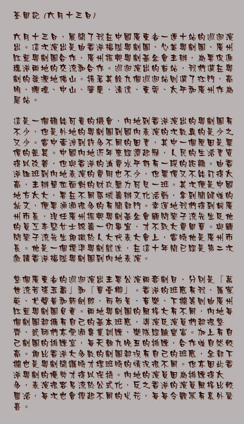 六月十三日
	
六月十三日，展開了我在中國廣東省一連十站的巡迴演出。這次演出是由香港福陛粵劇團、心美粵劇團、廣州紅荳粵劇團合作，廣州振興粵劇基金會主辦，為要促進穗港兩地的交流和合作。巡迴演出的首站，我們選在粵劇的發源地佛山。接著其餘九個巡迴站則選了江門、高明、順德、中山、肇慶、清遠、東莞、太平和廣州作為尾站。

這是一個難能可貴的機會，內地到香港演出的粵劇團有不少，但是外地的粵劇團到國內表演的次數真的是少之又少。當中牽涉到許多不同的因素，其中一個原因是票價的差異。中國內地近年來經濟起飛，人民的生活素質得以改善，但與香港的消費水平仍有一段的距離。由香港組班到內地表演的費用也不少，但票價又不能訂得太高，主辦單位面對的財政壓力可見一班。其次便是中國地方太大，要在不同區域籌辦文化活動，拿到關鍵性的批文，便要通過很多的有關部門。幸運地我們得到前廣州市長，現任廣州振興粵劇基金會顧問黎子流先生及他的員工李堅女士統籌一切事宜，才不致大費周章。與顧問黎子流先生相識於人大代表大會上，當時他是廣州市長。他是一個標準粵劇戲迷，在這十年間已經是第二次邀請香港福陛粵劇團到內地表演。

整個廣東省的巡迴演出主要公演兩套劇目，分別是「萬世流芳張玉喬」和「章臺柳」。香港的班底有我、羅家英、尤聲普和新劍郎，而佈景、音樂、下攔等則由廣州紅荳粵劇團負責。兩地粵劇團的風格大有不同，內地每個劇團都擁有自己的基本班底，導演及演員們都很整齊、武師們亦受過專業訓練、樂隊經驗豐富。加上有自己劇團的排練室，每天朝九晚五的排練，合作性自然較高。相比香港大多數的劇團都沒有自己的班底，全部下攔也是粵劇開鑼時才埋班時的情況很不同。但亦因此香港粵劇的優勢才得以保持。內地的演員因為排練得太多，表演很容易流於公式化，反之香港的演員風格比較靈活，每次也會擦起不同的火花，每每令觀眾有意外驚喜。