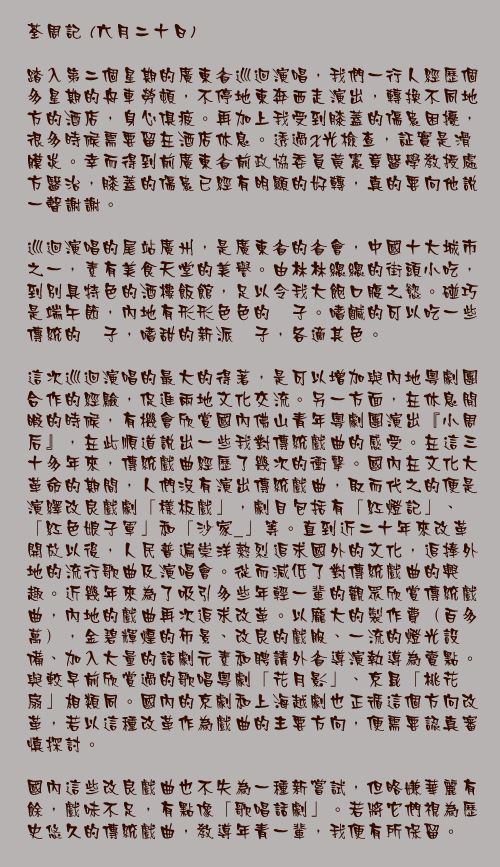 荃周記 (六月二十日)
	
踏入第二個星期的廣東省巡迴演唱，我們一行人經歷個多星期的舟車勞頓，不停地東奔西走演出，轉換不同地方的酒店，身心俱疲。再加上我受到膝蓋的傷患困擾，很多時候需要留在酒店休息。透過X光檢查，証實是滑膜炎。幸而得到前廣東省前政協委員黃憲章醫學教授處方醫治，膝蓋的傷患已經有明顯的好轉，真的要向他說一聲謝謝。

巡迴演唱的尾站廣州，是廣東省的省會，中國十大城市之一，素有美食天堂的美譽。由林林總總的街頭小吃，到別具特色的酒樓飯館，足以令我大飽口腹之慾。碰巧是端午節，內地有形形色色的稯子。嗜鹹的可以吃一些傳統的稯子，嗜甜的新派稯子，各適其色。

這次巡迴演唱的最大的得著，是可以增加與內地粵劇團合作的經驗，促進兩地文化交流。另一方面，在休息閒暇的時候，有機會欣賞國內佛山青年粵劇團演出『小周后』，在此順道說出一些我對傳統戲曲的感受。在這三十多年來，傳統戲曲經歷了幾次的衝擊。國內在文化大革命的期間，人們沒有演出傳統戲曲，取而代之的便是演繹改良戲劇「樣板戲」，劇目包括有「紅燈記」、「紅色娘子軍」和「沙家_」等。直到近二十年來改革開放以後，人民普遍崇洋熱烈追求國外的文化，追捧外地的流行歌曲及演唱會。從而減低了對傳統戲曲的興趣。近幾年來為了吸引多些年輕一輩的觀眾欣賞傳統戲曲，內地的戲曲再次追求改革。以龐大的製作費（百多萬），金碧輝煌的佈景、改良的戲服、一流的燈光設備、加入大量的話劇元素和聘請外省導演執導為賣點。與較早前欣賞過的歌唱粵劇「花月影」、京昆「桃花扇」相類同。國內的京劇和上海越劇也正循這個方向改革，若以這種改革作為戲曲的主要方向，便需要認真審慎探討。

國內這些改良戲曲也不失為一種新嘗試，但略嫌華麗有餘，戲味不足，有點像「歌唱話劇」。若將它們視為歷史悠久的傳統戲曲，教導年青一輩，我便有所保留。