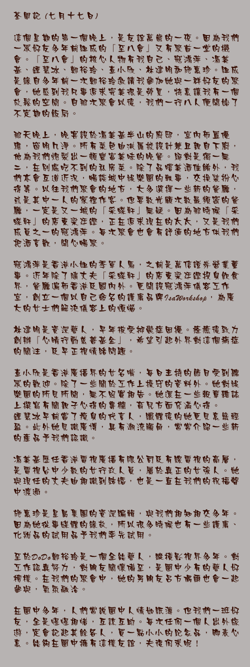 七月十七日
	
這個星期的第一個晚上，是友誼萬歲的一夜。因為我們一眾好友多年前組成的「至八會」又有聚首一堂的機會。「至八會」的核心人物有我自己、寇鴻萍、馮美基、鍾慧冰、鄭裕玲、查小欣、林建明和施惠珍。組成是緣自多年前一次鄭裕玲邀請我參加她與一群好友的聚會，她感到我凡事追求完美很是勞累，特意讓我有一個放鬆的空間。自那次聚會以後，我們一行八人便開始了不定期的飯局。

那天晚上，晚宴設於馮美基半山的府邸，室內佈置優雅，窗明几淨。所有菜色由洪羅拔設計兼且親自下廚，他為我們炮製出一頓豐富美味的晚餐。絕對是獨一無二，在別處吃不到的私房菜。除了品嚐美酒佳餚外，我們亦會互道近況，暢談城中娛樂圈的軼事，交換裝扮心得等。以往我們聚會的地方，大多選擇一些新的餐廳，或是其中一人的家裡作客。但要數光顧次數最頻密的餐廳，一定是又一城的「采蝶軒」無疑。因為那時候「采蝶軒」的店東梁廷鏗，正在追求現在的太太，又是我們成員之一的寇鴻萍。每次聚會也會有舒適的地方供我們把酒言歡，開心暢聚。

寇鴻萍是香港小姐的季軍人馬，之前是萬信證券營業董事。近年除了隨丈夫「采蝶軒」的店東梁廷鏗投身飲食界，餐廳遍佈香港及國內外。更開設寇鴻萍儀容工作室，創立一個以自己命名的護膚品牌IsaWorkshop，為廣大的女士們解決儀容上的煩惱。

林建明是資深藝人，早年被受抑鬱症困擾。痊癒後致力創辦「心晴行動慈善基金」，希望引起外界對這個病症的關注，及早正視情緒問題。

查小欣是香港廣播界的女名嘴，每日主持的節目受到聽眾的歡迎。除了一些關於工作上操守的資料外。她對娛樂圈的所見所聞，無不照實相告。她還在一些報章雜誌上撰寫有關親子心得的專欄，育兒方面充滿心得。
鍾慧冰早前當了瘦身的代言人，纖體後的她更見意態輕盈。此外她見識廣博，具有潮流觸角，常常介紹一些新的產品予我們認識。

馮美基歷任香港電視廣播有限公司及有線電視的高層，是電視台中少數的女行政人員，屬於真正的女強人。她與現任的丈夫由相識到結婚，也是一直在我們的祝福聲中渡過。

施惠珍是星島集團的資深編輯，與我們相知相交多年。因為她從事媒體的緣故，所以很多時候也有一些護膚、化妝品的試用品予我們率先試用。

至於DoDo鄭裕玲是一個全能藝人，縱橫影視界多年。對工作認真努力，對朋友關懷備至，是圈中少有的藝人好榜樣。在我們的聚會中，她的男朋友呂方偶爾也會一起參與，氣氛融洽。

在圈中多年，人們常說圈中人情如紙薄。但我們一班好友，全是惺惺相惜，互諒互助。每次任何一個人出外旅遊，定會記起其餘各人，買一點小小的紀念品，聊表心意。能夠在圈中擁有這樣友誼，夫復何求呢！