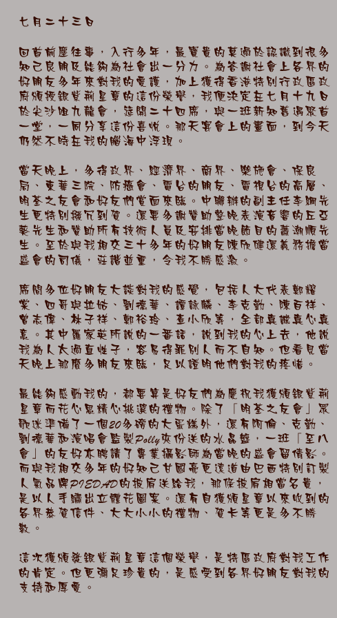 七月二十三日

回首前塵往事，入行多年，最寶貴的莫過於認識到很多知己良朋及能夠為社會出一分力。為答謝社會上各界的好朋友多年來對我的愛護，加上獲得香港特別行政區政府頒授銀紫荊星章的這份榮譽，我便決定在七月十九日於尖沙咀九龍會，筵開二十四席，與一班新知舊遇聚首一堂，一同分享這份喜悅。那天宴會上的畫面，到今天仍然不時在我的腦海中浮現。

當天晚上，多得政界、經濟界、商界、樂施會、保良局、東華三院、防癌會、電台的朋友、電視台的高層、明荃之友會和好友們賞面來臨。中聯辦的副主任李綱先生更特別撥冗到賀。還要多謝贊助整晚表演音響的丘亞葵先生和贊助所有技術人員及安排當晚節目的蕭潮順先生。至於與我相交三十多年的好朋友陳欣健還義務擔當盛會的司儀，莊諧並重，令我不勝感激。

席間多位好朋友大談對我的感覺，包括人大代表鄭耀棠、四哥與拉姑、劉德華、譚詠麟、李克勤、陳百祥、曾志偉、林子祥、鄭裕玲、查小欣等，全部真誠真心真意。其中羅家英所說的一番話，說到我的心上去，他說我為人太過直性子，容易得罪別人而不自知。但看見當天晚上那麼多朋友來臨，足以證明他們對我的疼惜。

最能夠感動我的，都要算是好友們為慶祝我獲頒銀紫荊星章而花心思精心挑選的禮物。除了「明荃之友會」眾歌迷準備了一個20多磅的大蛋糕外，還有阿倫、克勤、劉德華和演唱會監製Polly夾份送的水晶盤，一班「至八會」的友好亦聘請了專業攝影師為當晚的盛會留倩影。而與我相交多年的好知己甘國亮更遠道由巴西特別訂製人氣品牌PIEDAD的披肩送給我，那條披肩相當名貴，是以人手繡出立體花圖案。還有自獲頒星章以來收到的各界恭賀信件、大大小小的禮物、賀卡等更是多不勝數。

這次獲頒發銀紫荊星章這個榮譽，是特區政府對我工作的肯定。但更彌足珍貴的，是感受到各界好朋友對我的支持和厚愛。