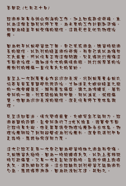 七月三十日

經過半年有多排山倒海的工作，加上四處奔波勞碌，本以為這個星期可以停下來，為未來的工作計劃和準備。卻因為膝蓋早前受傷的關係，這幾天也是忙於物理治療。

因為較早以前學習拉丁舞，自己求成過急，練習時間過長的關係，以致我的膝蓋過份勞損。而自己誤以為傷勢不太嚴重，所以沒有正視這個問題，只是循跌打損傷這方面去治理。誰知道今次的病情非輕，跌打按摩等的治療對我的腫痛一直沒有太大的幫助。

直至上一次到廣東省作出巡迴表演，找到前廣東省前政協委員黃憲章醫學教授診治，才知道是大腿與膝蓋之間的一塊骨膜發炎，繼而產生痛症，稱之為滑膜炎，屬於骨科的一類。我亦開始服用中藥，用以消炎，減輕痛楚。但因為巡迴表演的關係，還是沒有停下來休息調理。

及至返回香港，情況變得嚴重，大腿完全不能用力。經過西醫的診斷，在骨科進行了X光片檢查，證實骨方面已經沒有大礙，但是需要接受物理治療和多些休息。物理治療師除了利用超聲波為我治療外，還會教導我平日走路時，應該如何運用力度。

這次已經不是第一次自己因為學習時粗之過急而受傷。之前練習太極時，因為一時間蹲得太久，以致上落梯級時引起痛楚。又有一次是在做運動時，在跑步機上跑得太久，導致腳部不適。這些經驗教訓我學習不能夠過於心急，應該循序漸進，因為欲速則不達，共勉之。