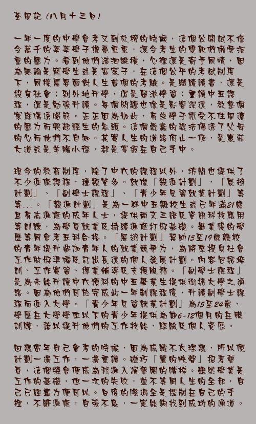 八月十三日

一年一度的中學會考又到放榜的時候，這個公開試不僅令萬千的莘莘學子擔憂重重，還令考生的雙親們備受沉重的壓力。看到他們涕泗縱橫，心裡還是寄予同情，因為無論是窮學生或是富家子，在這個公平的考試制度下，同樣需要面對人生首個的考驗。是繼續讀書，還是投身社會；到外地升學，還是留港學習；重讀中五課程，還是勉強升讀。每個問題也像是影響深遠，教整個家庭傷透腦筋。正正因為如此，有些學子抵受不住周遭的壓力而興起輕生的念頭。這個愚蠢的想法傷透了父母的心而他們不自知。其實人生的道路何止一條，是康莊大道或是羊腸小徑，都是掌握在自己手中。

現今的教育制度，除了中六的課程以外，坊間也提供了不少進修課程，種類繁多。就像「毅進計劃」、「展翅計劃」、「副學士課程」、「青少年見習就業計劃」等等……。「毅進計劃」是為一群中五離校生或已年滿21歲且有志進修的成年人士，提供兩文三語及資訊科技應用等訓練，為學員就業及持續進修打好基礎。畢業後的學歷等同會考五科合格。「展翅計劃」幫助15至19歲離校的青年提升參加青年人的就業競爭力，為將來投身社會工作做好準備及訂出長遠的個人發展計劃。內容包括培訓、工作實習、擇業輔導及支援服務。「副學士課程」是為未能升讀中六預科的中五畢業生提供銜接大學之通路。因為他們可於完成此一年制課程後，升讀副學士課程而進入大學。「青少年見習就業計劃」為15至24歲、學歷在大學學位以下的青少年提供為期6-12個月的在職訓練，藉以提升他們的工作技能、經驗及個人資歷。
  
回想當年自己會考的時候，因為成績不太理想，所以便計劃一邊工作，一邊重讀。碰巧「麗的映聲」招考藝員，這個機會便成為我進入演藝圈的階梯。雖然學業是工作的基礎，但一次的失敗，並不等同人生的全部，自己已經盡力便可以。日後的際遇全是控制在自己的手裡，不斷進修，自強不息，一定能夠找到成功的通道。