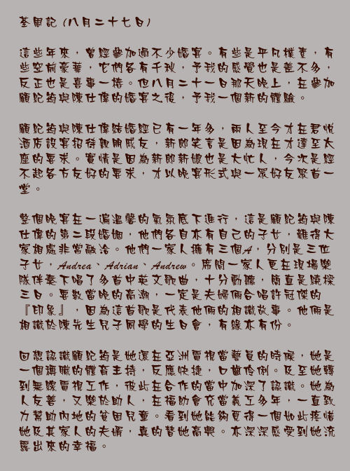 八月二十七日

這些年來，曾經參加過不少婚宴。有些是平凡樸素，有些空前豪華，它們各有千秋，予我的感覺也是差不多，反正也是喜事一樁。但八月二十一日那天晚上，在參加顧紀筠與陳仕偉的婚宴之後，予我一個新的體驗。

顧紀筠與陳仕偉結婚經已有一年多，兩人至今才在君悅酒店設宴招待親朋戚友，新郎笑言是因為現在才達至太座的要求。實情是因為新郎新娘也是大忙人，今次是經不起各方友好的要求，才以晚宴形式與一眾好友聚首一堂。

整個晚宴在一遍溫馨的氣氛底下進行，這是顧紀筠與陳仕偉的第二段婚姻，他們各自亦有自己的子女，難得大家相處非常融洽。他們一家人擁有三個A，分別是三位子女，Andrea、Adrian、Andrew。席間一家人更在現場樂隊伴奏下唱了多首中英文歌曲，十分動聽，簡直是繞樑三日。要數當晚的高潮，一定是夫婦倆合唱許冠傑的『印象』，因為這首歌是代表他倆的相識故事。他倆是相識於陳先生兒子同學的生日會，有緣亦有份。

回想認識顧紀筠是她還在亞洲電視當藝員的時候，她是一個稱職的體育主持，反應快捷，口齒伶俐。及至她轉到無線電視工作，彼此在合作的當中加深了認識。她為人友善，又樂於助人，在福幼會充當義工多年，一直致力幫助內地的貧困兒童。看到她能夠覓得一個如此疼惜她及其家人的夫婿，真的替她高興。亦深深感受到她流露出來的幸福。