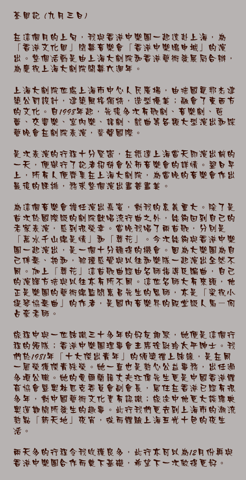 九月三日

在這個月的上旬，我與香港中樂團一起遠赴上海，為「香港文化周」閉幕音樂會「香港中樂鳴申城」的演出。整個活動是由上海大劇院和香港藝術發展局合辦，為慶祝上海大劇院開幕六週年。

上海大劇院位處上海市中心人民廣場，由法國夏邦杰建築公司設計，建築風格獨特，造型優美；融會了東西方的文化。自1998年起，先後多次有歌劇、音樂劇、芭蕾、交響樂、室內樂、話劇、戲曲等各類大型演出和綜藝晚會在劇院表演，蜚聲國際。

是次表演的行程十分緊密，在抵達上海當天即演出前的一天，便舉行了記者招待會公佈音樂會的詳情。翌日早上，所有人便齊集在上海大劇院，為當晚的音樂會作出最後的綵排，務求整個演出盡善盡美。

為這個音樂會擔任演出嘉賓，對我的意義重大。除了是首次於國際級的劇院獻唱流行曲之外，能夠回到自己的老家表演，感到很榮幸。當晚我唱了兩首歌，分別是「萬水千山總是情」和「葬花」。今次能夠與香港中樂團一起演出，是一個十分難得的機會。因為大樂團為自己伴奏、拍和，那種感覺與以往和樂隊一起演出全然不同。加上「葬花」這首歌曲經由名師指導及編曲，自己的演繹方法與以往亦有所不同。這位名師大有來頭，他正是樂團的藝術總監閻惠昌先生的恩師，亦是「梁祝小提琴協奏曲」的作者，是國內音樂界的殿堂級人馬－何占豪老師。

旅程中與一位結識三十多年的好友相聚，她便是這個行程的領隊；香港中樂團理事會主席徐尉玲太平紳士。我們於1981年「十大傑出青年」的頒獎禮上結緣，是在同一屆榮獲傑青殊榮。她一直也是熱心公益事務，出任過多項公職。她的愛爾蘭籍丈夫江偉先生更是中國香港體育協會暨奧林匹克委員會副會長，居住在香港已經有很多年，對中國藝術文化素有認識；旅途中他更大談雅典奧運期間所發生的趣事。此行我們更去到上海市的潮流熱點「新天地」夜宵，從而體驗上海五光十色的夜生活。

兩天多的行程令我收穫良多，此行亦可以為12月份再與香港中樂團合作而奠下基礎，希望下一次做得更好。