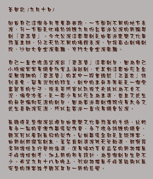 九月十日

回首自己這個多月來東奔西跑，一方面到不同的地方表演，另一方面是忙碌於排練九月份在香港公演的新編粵劇「碧玉簪」。今次公演這套粵劇是由香港康樂文化事務署主辦，分三天於不同的場館表演，包括高山劇場劇院、沙田大會堂演奏廳、屯門大會堂演奏廳。

自己一直也很渴望演出「碧玉簪」這套劇目，因為自己小時候常常有機會欣賞上海越劇，尤其對這套由花旦金采風擔綱的「碧玉簪」的其中一段重頭戲「三蓋衣」特別喜愛，留有深刻的印象。劇中的主角李秀英是一個受盡屈辱的女子，被表哥所害以致被丈夫誤以為不貞不潔，備受冷落。是一套少有以花旦為主導，並且文武生的角色偏向反派的劇目，因為香港粵劇傳統沒有太多文武生喜歡演反派，所以在香港一直沒有機會公演。

最難得是整個演出項目由康樂文化事務署的支持，比較有多一點的資源作幕後製作費，多了很多排練的機會，觀眾可以看到最好的製作。台前幕後全部是星級陣容，由新劍郎撰寫劇本、著名崑劇導演耿天元執導、鄧宛霞老師擔任旦行藝術指導、還有唱功享負盛名的新拍檔吳千峰擔任對手，加上新的佈景設計，為整個劇目生色不少。希望九月十八日晚上，我與拍檔吳千峰等能夠以最完整的陣容給予觀眾耳目一新的感覺。