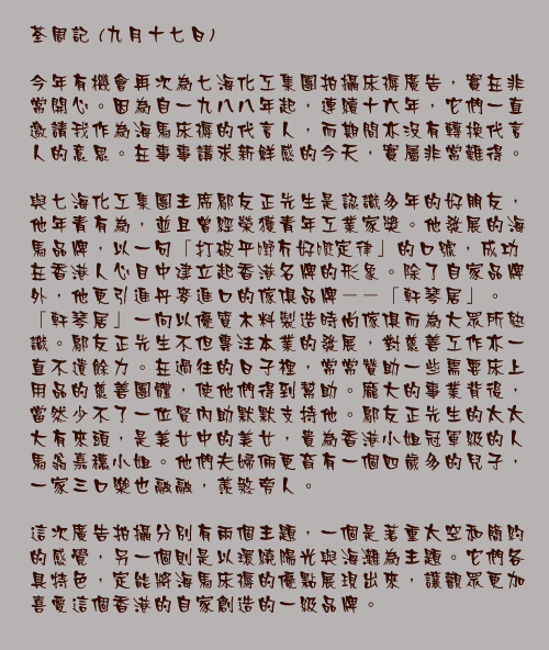九月十七日

今年有機會再次為七海化工集團拍攝床褥廣告，實在非常開心。因為自一九八八年起，連續十六年，它們一直邀請我作為海馬床褥的代言人，而期間亦沒有轉換代言人的意思。在事事講求新鮮感的今天，實屬非常難得。

與七海化工集團主席鄔友正先生是認識多年的好朋友，他年青有為，並且曾經榮獲青年工業家獎。他發展的海馬品牌，以一句「打破平嘢冇好嘅定律」的口號，成功在香港人心目中建立起香港名牌的形象。除了自家品牌外，他更引進丹麥進口的傢俱品牌－－「軒琴居」。「軒琴居」一向以優質木料製造時尚傢俱而為大眾所熟識。鄔友正先生不但專注本業的發展，對慈善工作亦一直不遺餘力。在過往的日子裡，常常贊助一些需要床上用品的慈善團體，使他們得到幫助。龐大的事業背後，當然少不了一位賢內助默默支持他。鄔友正先生的太太大有來頭，是美女中的美女，貴為香港小姐冠軍級的人馬翁嘉穗小姐。他們夫婦倆更育有一個四歲多的兒子，一家三口樂也融融，羨煞旁人。

這次廣告拍攝分別有兩個主題，一個是著重太空和簡約的感覺，另一個則是以環繞陽光與海灘為主題。它們各具特色，定能將海馬床褥的優點展現出來，讓觀眾更加喜愛這個香港的自家創造的一級品牌。