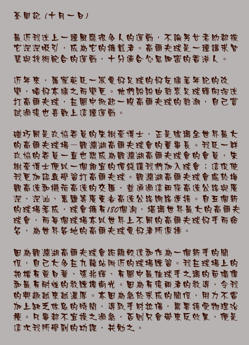 十月一日

最近我迷上一種風靡很多人的運動，不論男女老幼都被它深深吸引，成為它的擁戴者。高爾夫球是一種講求智慧與技術配合的運動，十分適合心思細密的香港人。

近年來，羅家英及一眾愛好足球的好友隨著年紀的改變，嗜好亦隨之而變更。他們紛紛由熱衷足球轉向沉迷打高爾夫球，在圈中掀起一股高爾夫球的熱潮，自己嘗試過後也喜歡上這種運動。

碰巧同是政協委員的朱樹豪博士，正是號稱全世界最大的高爾夫球場－觀瀾湖高爾夫球會的董事長。我及一群政協的委員一直也想成為觀瀾湖高爾夫球會的會員，朱樹豪博士便以一個相宜的價錢讓我們加入球會；這促使我更加認真學習打高爾夫球。觀瀾湖高爾夫球會處於梅觀高速和機荷高速的交匯，並通過這兩條高速公路與廣深、深汕、惠鹽等廣東省高速公路網絡連接。自五個新的球場落成，球會擁有180個洞，堪稱世界最大的高爾夫球會，而每個球場亦以世界上不同的高爾夫球好手而命名，為世界各地的高爾夫球愛好者所追捧。

因為觀瀾湖高爾夫球會距離較遠和作為一個新手的關係，自己大多在九龍站附近的球場練習。我在球場上的拍檔有黃日華、張兆輝、有圈中最佳球手之稱的苗僑偉和最有耐性的教練樓南光。因為有後兩者的教導，令我的興趣越來越濃厚。亦因為急於求成的關係，用力不當加上缺乏休息的時間，導致手肘拉傷，需要接受物理治療。凡事都不宜操之過急，否則只會帶來反效果，便是這次我所學到的功課，共勉之。