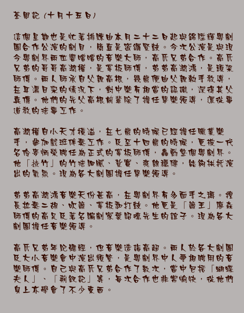 十月十五日

這個星期也是忙著排練由本月二十二日起與錦陞輝粵劇團合作公演的劇目，簡直是密鑼緊鼓。今次公演是與現今粵劇界兩位響噹噹的音樂大師，高氏兄弟合作。高氏兄弟的哥哥高潤權，是掌板師傅，弟弟高潤鴻，是頭架師傅。兩人師承自父親高根，幾歲便由父親執手教導，在耳濡目染的情況下，對中樂有相當的認識，深得其父真傳。他們的先父高根前輩除了擔任擊樂領導，還從事道教的法事工作。

高潤權自小天才橫溢，在七歲的時候已經擔任職業樂手，參加戲班伴奏工作。及至十四歲的時候，更被一代名伶麥炳榮聘任為正式的掌板師傅，轟動整個粵劇界。他「揸竹」的竹法細膩、紮實、爽朗穩健，能夠拱托演出的氣氛。現為各大劇團擔任擊樂領導。

弟弟高潤鴻音樂天份甚高，在粵劇界有多面手之稱。擅長拉奏二胡、吹簫、掌板和打鼓。他更是「簫王」廖森師傅的高足及著名編劇家葉紹德先生的誼子。現為各大劇團擔任音樂領導。

高氏兄弟年紀雖輕，但音樂造詣高超。兩人於各大劇團及大小音樂會中演出頻繁，是粵劇界中人爭相聘用的音樂師傅。自己與高氏兄弟合作了數次，當中包括「蝴蝶夫人」、「荊釵記」等，每次合作也非常愉快，從他們身上亦學會了不少東西。