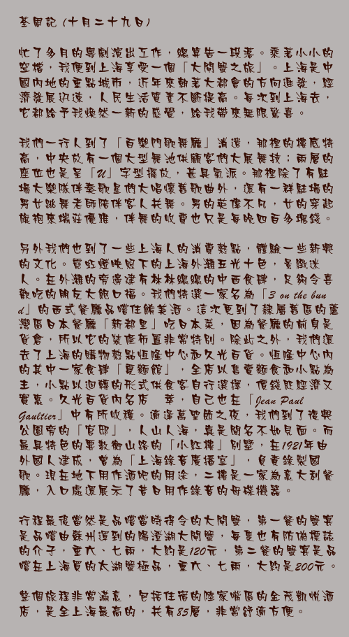 十月二十九日

忙了多月的粵劇演出工作，總算告一段落。乘著小小的空檔，我便到上海享受一個「大閘蟹之旅」。上海是中國內地的重點城市，近年來朝著大都會的方向進發，經濟發展迅速，人民生活質素不斷提高。每次到上海去，它都給予我煥然一新的感覺，給我帶來無限驚喜。

我們一行人到了「百樂門歌舞廳」消遣，那裡的樓底特高，中央放有一個大型舞池供顧客們大展舞技；兩層的座位也是呈「U」字型擺放，甚具氣派。那裡除了有駐場大樂隊伴奏歌星們大唱懷舊歌曲外，還有一群駐場的男女跳舞老師陪伴客人共舞。男的英偉不凡，女的穿起旗袍來端莊優雅，伴舞的收費也只是每晚四百多塊錢。

另外我們也到了一些上海人的消費熱點，體驗一些新興的文化。霓虹燈映照下的上海外灘五光十色，景緻迷人。在外灘的旁邊建有林林總總的中西食肆，足夠令喜歡吃的朋友大飽口福。我們特選一家名為「3 on the bund」的西式餐廳品嚐住餚美酒。這次更到了隸屬舊區的蘆灣區日本餐廳「新都里」吃日本菜，因為餐廳的前身是貨倉，所以它的裝修佈置非常特別。除此之外，我們還去了上海的購物熱點恆隆中心和久光百貨。恆隆中心內的其中一家食肆「夏麵館」，全店以售賣麵食和小點為主，小點以迴轉的形式供食客自行選擇，價錢既經濟又實惠。久光百貨內名店薈萃，自己也在「Jean Paul Gaultier」中有所收穫。適逢萬聖節之夜，我們到了復興公園旁的「官邸」，人山人海，真是聞名不如見面。而最具特色的要數衡山路的「小紅樓」別墅，在1921年由外國人建成，曾為「上海錄音廣播室」，負責錄製國歌。現在地下用作酒吧的用途，二樓是一家為意大利餐廳，入口處還展示了昔日用作錄音的母碟機器。

行程最後當然是品嚐當時得令的大閘蟹，第一餐的蟹宴是品嚐由蘇州運到的陽澄湖大閘蟹，每隻也有防偽標誌的介子，重六、七兩，大約是120元，第二餐的蟹宴是品嚐在上海買的太湖蟹極品，重六、七兩，大約是200元。

整個旅程非常滿意，包括住宿的陸家嘴區的金茂凱悅酒店，是全上海最高的，共有85層，非常舒適方便。