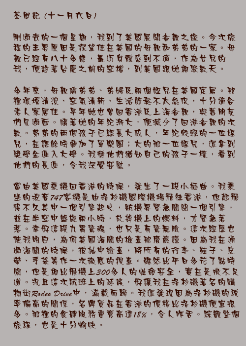 十一月六日

剛過去的一個星期，我到了美國展開省親之旅。今次旅程的主要原因是探望住在美國的母親和弟弟的一家。母親已經有八十多歲，最近身體感到不適，作為女兒的我，便趁著台慶之前的空檔，到美國跟她相聚數天。

多年來，母親隨弟弟、弟婦及兩個姪兒在美國定居。那裡環境清潔、空氣清新、生活節奏不太急促，十分適合老人家居住。早年她也曾回香港及上海省親，與舊朋友們見過面。隨著她的年紀漸大，便減少了回港省親的次數。弟弟的兩個孩子已經長大成人，年紀較輕的一位姪兒，在課餘時參加了軍樂團；大的那一位姪兒，還拿到獎學金進入大學。我待他們猶如自己的孩子一樣，看到他們的長進，令我深覺安慰。

當由美國乘機回香港的時候，發生了一段小插曲。我乘坐的波音747客機是由洛杉磯國際機場飛往香港，但起飛後不久其中一個引擎起火，航機要緊急關閉一個引擎，並在半空中盤旋兩小時，放掉機上的燃料，才緊急著落。幸好這段九霄驚魂，也只是有驚無險。這次經歷也使我明白，為何美國海關的檢查那麼嚴謹。因為我在通過海關的時候，被抽中檢查，將所有的行李、鞋子、皮帶、手袋等作一次徹底的搜查。雖然比平日多花了點時間，但是相比飛機上300多人的性命安全，實在是微不足道。況且這次航班上的延誤，好讓我在洛杉磯著名的購物街Rodeo Drive中，滿載而歸。我還發現因為洛杉磯的稅率偏高的關係，名牌貨品在香港的價格比洛杉磯便宜很多。那裡的食肆服務費竟高達18%，令人咋舌。綜觀整個旅程，也是十分愉快。