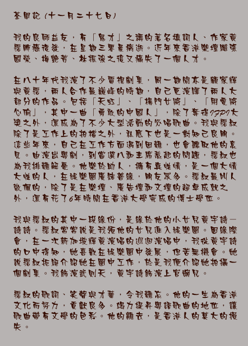 十一月二十七日

我的良師益友，有「鬼才」之稱的著名填詞人、作家黃霑肺癌復發，在星期三零晨病逝。近年來香港樂壇繼張國榮、梅艷芳、林振強之後又痛失了一個人才。

在八十年代我演了不少電視劇集，同一期間亦是顧家輝與黃霑，兩人合作最巔峰的時期，自己更演繹了兩人大部分的作品。包括「天虹」、「楊門女將」、「用愛將心偷」，其中一曲「勇敢的中國人」，除了奪得IFPI大獎之外，還成為了不少大型活動的必唱歌曲。我與霑叔除了是工作上的拍檔之外，私底下也是一對知己良朋。這些年來，自己在工作方面遇到困難，也會聽取他的意見。由演出粵劇，到當選八和主席惹起的問題，霑叔也為我排難解憂。他樂於助人，擁有真性情，是一個大情大性的人，在娛樂圈廣結善緣，朋友眾多。霑叔最叫人敬佩的，除了是在樂壇、廣告壇和文壇的超卓成就之外，還有花了6年時間在香港大學完成的博士學位。

我與霑叔的其中一段緣份，是緣於他的小女兒黃宇詩－詩詩。霑叔常常說是我領他的女兒進入娛樂圈。因緣際會，在一次新加坡輝黃演唱的巡迴演唱中，我從黃宇詩的口中得知，她喜歡在娛樂圈中發展，但苦無機會。她說霑叔拒絕介紹她在圈中工作，於是我便介紹她拍攝一個劇集。我飾演武則天，黃宇詩飾演上官婉兒。

霑叔的歌詞、笑聲與才華，令我難忘。他的一生為香港文化而努力，貢獻良多。竭力提昇粵語歌曲的地位，讓歌曲帶有文學的色彩。他的離去，是香港人的莫大的損失。