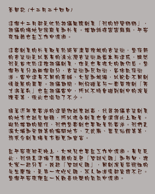 十二月二十四日

這個十二月都是忙於拍攝無線劇集「我的野蠻奶奶」，拍攝的場地包括廠景和外景。檔期排得密密麻麻，平安夜佳節也在工作中渡過。

這套劇集的外景取景於將軍澳電視城的古裝街，整條新的古裝街是以舊有的清水灣古裝街為藍本而建成，縱然我是首次於這裡拍攝劇集，但是也有很大的親切感。整個佈景分為兩個部分，古裝街和民初街，各佔數條街道。當中建有不同的店舖、大屋和城牆，以配合不同劇情發展的需要。拍攝期間，剛好碰著另一套電視劇「秀才遇著兵」也在拍攝當中，所以不時會碰到劇中的演員陳豪等，彼此也混熟了不少。

隨著近年來香港的建築物越來越高，找尋拍攝古裝劇集的地方也越見困難，所以很多劇集也會選擇北上取景。礙於檔期的關係，我們整套劇也要取景於香港。我們走遍大埔和元朗等的偏僻地方、文武廟、雲泉仙館等等，務求令劇集場景方面更加豐富。

在平安夜那天晚上，大伙兒也要在工作中渡過。有見及此，我特意準備了應節的菜色「聖誕火雞」和布甸，跟大家一起分享。說起「聖誕火雞」，同劇演員雪妮姐的先生唐佳，是第一次吃火雞，眾人知道後都驚訝不已。整個平安夜便在一片歡喜快樂的氣氛中渡過。