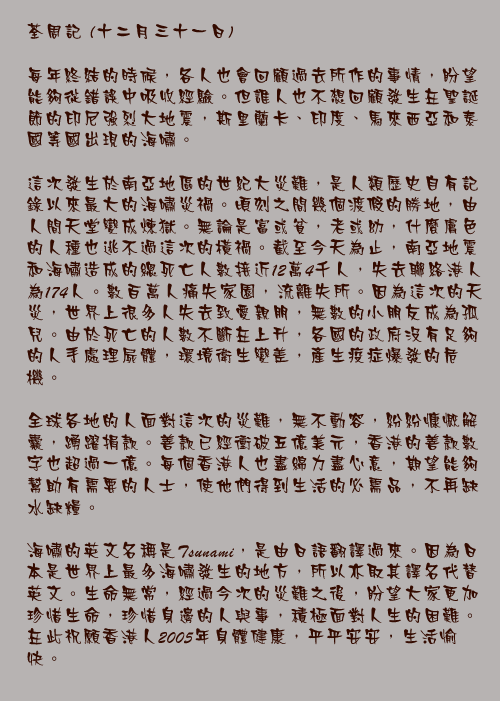 十二月三十一日

每年終結的時候，各人也會回顧過去所作的事情，盼望能夠從錯誤中吸收經驗。但誰人也不想回顧發生在聖誕節的印尼強烈大地震，斯里蘭卡、印度、馬來西亞和泰國等國出現的海嘯。

這次發生於南亞地區的世紀大災難，是人類歷史自有記錄以來最大的海嘯災禍。頃刻之間幾個渡假的勝地，由人間天堂變成煉獄。無論是富或貧，老或幼，什麼膚色的人種也逃不過這次的橫禍。截至今天為止，南亞地震和海嘯造成的總死亡人數接近12萬4千人，失去聯絡港人為174人。數百萬人痛失家園，流離失所。因為這次的天災，世界上很多人失去致愛親朋，無數的小朋友成為孤兒。由於死亡的人數不斷在上升，各國的政府沒有足夠的人手處理屍體，環境衛生變差，產生疫症爆發的危機。

全球各地的人面對這次的災難，無不動容，紛紛慷慨解囊，踴躍捐款。善款已經衝破五億美元，香港的善款數字也超過一億。每個香港人也盡綿力盡心意，期望能夠幫助有需要的人士，使他們得到生活的必需品，不再缺水缺糧。

海嘯的英文名稱是Tsunami，是由日語翻譯過來。因為日本是世界上最多海嘯發生的地方，所以亦取其譯名代替英文。生命無常，經過今次的災難之後，盼望大家更加珍惜生命，珍惜身邊的人與事，積極面對人生的困難。在此祝願香港人2005年身體健康，平平安安，生活愉快。