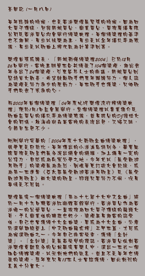 一月八日

每年終結的時候，也是香港樂壇最緊張的時候。因為四大電子傳媒，包括新城電台、商業電台、電視廣播有限公司及香港電台均會舉行頒獎典禮。每個頒獎禮的基準也不相同，有些以娛樂為主，有些是以全年播放率為依據、有些是以歌曲上榜次數為計算準則等。

樂壇首張成績表，「新城勁爆頒獎禮2004」已於12月26日舉行。當晚主辦單位合共頒發了104個獎項，相比去年多出了24個獎項，引來各界人士的非議。新城電台則堅持皆大歡喜，希望鼓勵歌手們來年繼續努力。個人認為獎項是努力進步的原動力，每位歌手也獲獎，只怕歌手們失去了求進的心。

而2005年首個頒獎禮「04年度叱咤樂壇流行榜頒獎典禮」便於1月1日在會展舉行。整個頒獎禮以專業推介及歌曲在電台的播放率為頒獎依據，並有該台的DJ擔任大會的司儀。林海峰與森美當晚的表現出色，又唱又跳，令節目生色不少。

剛剛舉行完畢的「2004年度十大勁歌金曲頒獎典禮」，競爭更是白熱化。每年傳出的小道消息特別多，畢竟無線電視是歌星們最多演出機會的機構，加上擁有一定的公信力，自然成為兵家必爭之地。今年尤以「最受歡迎男歌手」的獎項最為激烈，劉德華更打破大會紀錄，成為第一位連奪《亞太區最受歡迎香港男歌星》及《最受歡迎男歌星》兩大獎的歌星。印證只要努力不懈，沒有事情是不可能。

樂壇最後一個頒獎典禮「第二十七屆十大中文金曲」將於一月十九日假香港紅磡體育館舉行。香港電台作為香港唯一的公營電台，一直被視為四大電子傳媒的龍頭大哥，予人商業性的聯想也較少，獎項具有相當的認受性。自己也曾獲頒十大金曲獎，要成為十大金曲，必須於選舉期間登上「中文歌曲龍虎榜」三甲位置，才可成為候選歌曲之一。今年自己非常榮幸，獲頒「金針獎」。「金針獎」是最高榮譽的標誌。香港電台從對香港樂壇貢獻良多的台前幕後音樂人中，選出一位或一個組合頒贈獎項，以示對他們的敬意。並且不是每年也頒發的獎項，歷年來只有18位人士曾經獲頒，因此對我的意義十分重大。
