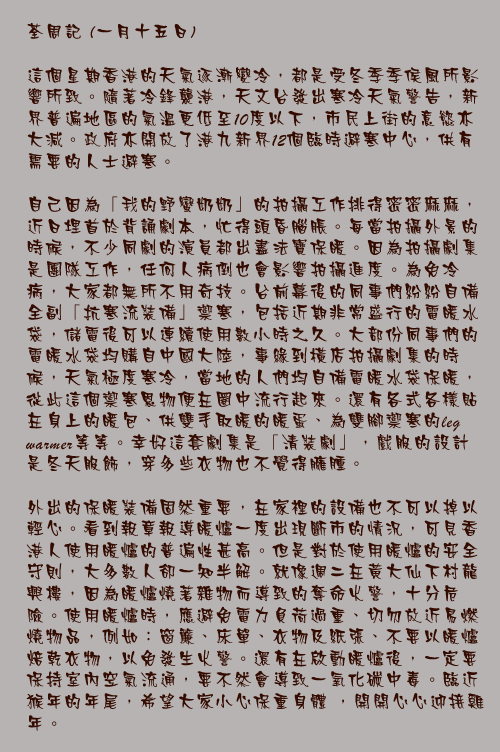一月十五日

這個星期香港的天氣逐漸變冷，都是受冬季季侯風所影響所致。隨著冷鋒襲港，天文台發出寒冷天氣警告，新界普遍地區的氣溫更低至10度以下，市民上街的意慾亦大減。政府亦開放了港九新界12個臨時避寒中心，供有需要的人士避寒。
  
自己因為「我的野蠻奶奶」的拍攝工作排得密密麻麻，近日埋首於背誦劇本，忙得頭昏腦脹。每當拍攝外景的時候，不少同劇的演員都出盡法寶保暖。因為拍攝劇集是團隊工作，任何人病倒也會影響拍攝進度。為免冷病，大家都無所不用奇技。台前幕後的同事們紛紛自備全副「抗寒流裝備」禦寒，包括近期非常盛行的電暖水袋，儲電後可以連續使用數小時之久。大部份同事們的電暖水袋均購自中國大陸，事緣到橫店拍攝劇集的時候，天氣極度寒冷，當地的人們均自備電暖水袋保暖，從此這個禦寒恩物便在圈中流行起來。還有各式各樣貼在身上的暖包、供雙手取暖的暖蛋、為雙腳禦寒的leg warmer等等。幸好這套劇集是「清裝劇」，戲服的設計是冬天服飾，穿多些衣物也不覺得臃腫。
  
外出的保暖裝備固然重要，在家裡的設備也不可以掉以輕心。看到報章報導暖爐一度出現斷市的情況，可見香港人使用暖爐的普遍性甚高。但是對於使用暖爐的安全守則，大多數人卻一知半解。就像週二在黃大仙下村龍興樓，因為暖爐燒著雜物而導致的奪命火警，十分危險。使用暖爐時，應避免電力負荷過重、切勿放近易燃燒物品，例如：窗簾、床單、衣物及紙張、不要以暖爐焙乾衣物，以免發生火警。還有在啟動暖爐後，一定要保持室內空氣流通，要不然會導致一氧化碳中毒。臨近猴年的年尾，希望大家小心保重身體 ，開開心心迎接雞年。