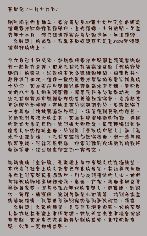一月十九日

剛剛過去的星期三，香港電台第27屆十大中文金曲頒獎禮假香港紅磡體育館舉行，星光熠熠，十分熱鬧。早在去年十二月，我已經接獲香港電台的通知，知道獲頒「金針獎」的消息，而真正取得獎座卻是在2005年頒獎禮舉行的晚上。

今次自己十分榮幸，特別邀得香港中樂團在獲獎當晚與我一起合作表演。因為之前忙於拍攝清裝劇「我的野蠻奶奶」的緣故，以致沒有太多綵排的時間，前後合共一起綵排了兩次。值得一提的是香港電台的音響安排真的十分好，因為香港中樂團以嚴謹和高水準見稱，要配合他們八十多人的表演團體，需要花許多心思和功夫。相比之前與香港中樂團合作的慈善籌款演唱會，表演起來更加順心和暢順。當晚表演分開幾個部分，首段獻唱了一首粵曲「楊枝露滴牡丹開」，接著便到民歌的環節。民歌對我有很大的意義，因為在學習唱歌的初期，接觸的歌曲大多是民歌，給我很大的啟發。最後便唱出兩首膾炙人口的經典金曲，分別是「勇敢的中國人」和「萬水千山總是情」。之前曾經擔心獻唱粵曲，對一些年輕觀眾來說，可能不感興趣。但當我聽到現場熱烈的歡呼聲和掌聲，這些疑慮便立即一掃而空。

能夠獲頒「金針獎」是樂壇上每位音樂人的終極願望，亦代表了社會上的人對自己作出的肯定。在此再次多謝多位在我音樂成長過程中，用心為我灌溉的人士。他們包括我的歌唱老師鮑培莉、秦燕、許佩，粵曲老師梁素琴和羅家英。還有多位80年代的音樂人，鄧偉雄、鄭國江、黃霑、顧家輝、紀利男和黎小田等等。特別多謝在頒獎典禮後，致電恭賀和問候的吳雨和狄波拉。獲得「金針獎」之後的願望，是來年有機會與新一代的音樂人合作及在音樂上有所突破。特別希望未來有機會演出音樂劇，因為自己很喜歡舞台劇的感覺，相信配合音樂，效果一定相得益彰。