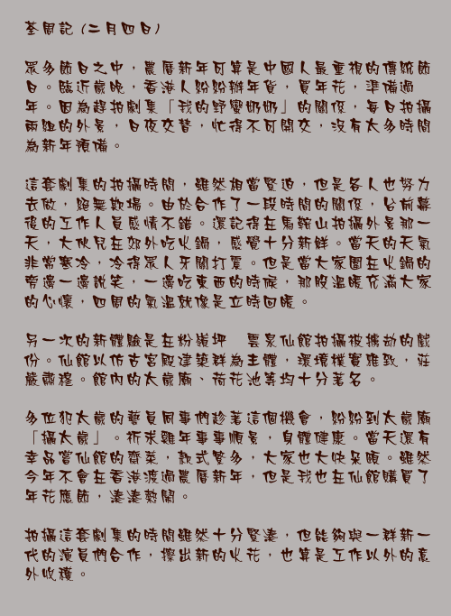 二月四日

眾多節日之中，農曆新年可算是中國人最重視的傳統節日。臨近歲晚，香港人紛紛辦年貨，買年花，準備過年。因為趕拍劇集「我的野蠻奶奶」的關係，每日拍攝兩組的外景，日夜交替，忙得不可開交，沒有太多時間為新年預備。

這套劇集的拍攝時間，雖然相當緊迫，但是各人也努力去做，絕無欺場。由於合作了一段時間的關係，台前幕後的工作人員感情不錯。還記得在馬鞍山拍攝外景那一天，大伙兒在郊外吃火鍋，感覺十分新鮮。當天的天氣非常寒冷，冷得眾人牙關打震。但是當大家圍在火鍋的旁邊一邊說笑，一邊吃東西的時候，那股溫暖充滿大家的心懷，四周的氣溫就像是立時回暖。

另一次的新體驗是在粉嶺坪輋雲泉仙館拍攝被擄劫的戲份。仙館以仿古宮殿建築群為主體，環境樸實雅致，莊嚴肅穆。館內的太歲廟、荷花池等均十分著名。

多位犯太歲的藝員同事們趁著這個機會，紛紛到太歲廟「攝太歲」。祈求雞年事事順景，身體健康。當天還有幸品嘗仙館的齋菜，款式繁多，大家也大快朵頤。雖然今年不會在香港渡過農曆新年，但是我也在仙館購買了年花應節，湊湊熱鬧。

拍攝這套劇集的時間雖然十分緊湊，但能夠與一群新一代的演員們合作，擦出新的火花，也算是工作以外的意外收穫。