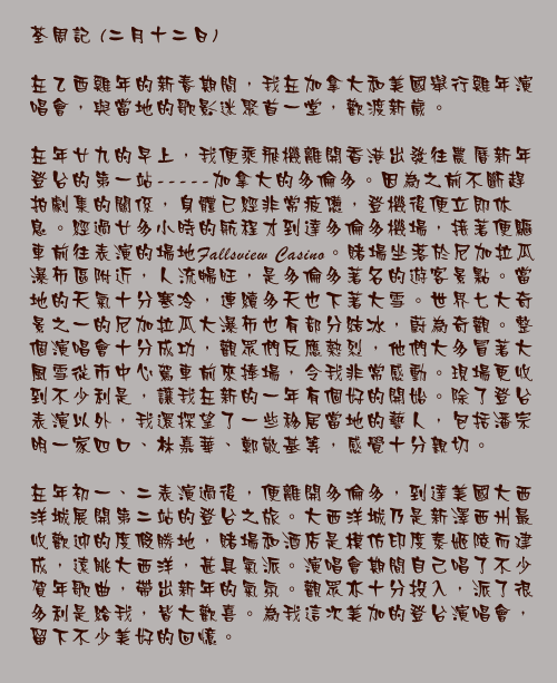二月十二日

在乙酉雞年的新春期間，我在加拿大和美國舉行雞年演唱會，與當地的歌影迷聚首一堂，歡渡新歲。

在年廿九的早上，我便乘飛機離開香港出發往農曆新年登台的第一站-----加拿大的多倫多。因為之前不斷趕拍劇集的關係，身體已經非常疲憊，登機後便立即休息。經過廿多小時的航程才到達多倫多機場，接著便驅車前往表演的場地Fallsview Casino。賭場坐落於尼加拉瓜瀑布區附近，人流暢旺，是多倫多著名的遊客景點。當地的天氣十分寒冷，連續多天也下著大雪。世界七大奇景之一的尼加拉瓜大瀑布也有部分結冰，蔚為奇觀。整個演唱會十分成功，觀眾們反應熱烈，他們大多冒著大風雪從市中心駕車前來捧場，令我非常感動。現場更收到不少利是，讓我在新的一年有個好的開始。除了登台表演以外，我還探望了一些移居當地的藝人，包括潘宗明一家四口、林嘉華、鄭敬基等，感覺十分親切。

在年初一、二表演過後，便離開多倫多，到達美國大西洋城展開第二站的登台之旅。大西洋城乃是新澤西州最收歡迎的度假勝地，賭場和酒店是模仿印度泰姬陵而建成，遠眺大西洋，甚具氣派。演唱會期間自己唱了不少賀年歌曲，帶出新年的氣氛。觀眾亦十分投入，派了很多利是給我，皆大歡喜。為我這次美加的登台演唱會，留下不少美好的回憶。