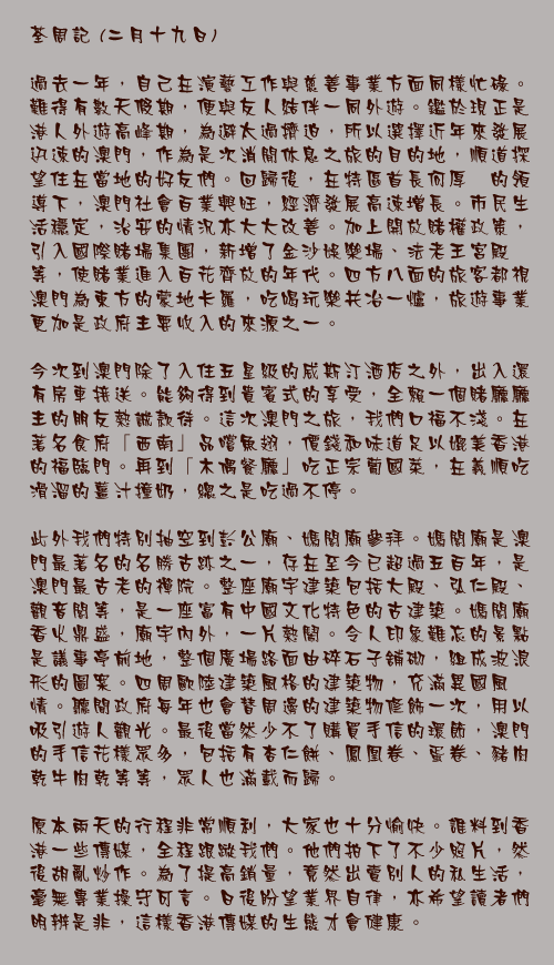 二月十九日

過去一年，自己在演藝工作與慈善事業方面同樣忙碌。難得有數天假期，便與友人結伴一同外遊。鑑於現正是港人外遊高峰期，為避太過擠迫，所以選擇近年來發展迅速的澳門，作為是次消閒休息之旅的目的地，順道探望住在當地的好友們。回歸後，在特區首長何厚鏵的領導下，澳門社會百業興旺，經濟發展高速增長。市民生活穩定，治安的情況亦大大改善。加上開放賭權政策，引入國際賭場集團，新增了金沙娛樂場、法老王宮殿等，使賭業進入百花齊放的年代。四方八面的旅客都視澳門為東方的蒙地卡羅，吃喝玩樂共冶一爐，旅遊事業更加是政府主要收入的來源之一。

今次到澳門除了入住五星級的威斯汀酒店之外，出入還有房車接送。能夠得到貴賓式的享受，全賴一個賭廳廳主的朋友熱誠款待。這次澳門之旅，我們口福不淺。在著名食府「西南」品嚐魚翅，價錢和味道足以媲美香港的福臨門。再到「木偶餐廳」吃正宗葡國菜，在義順吃滑溜的薑汁撞奶，總之是吃過不停。

此外我們特別抽空到彭公廟、媽閣廟參拜。媽閣廟是澳門最著名的名勝古跡之一，存在至今已超過五百年，是澳門最古老的禪院。整座廟宇建築包括大殿、弘仁殿、觀音閣等，是一座富有中國文化特色的古建築。媽閣廟香火鼎盛，廟宇內外，一片熱鬧。令人印象難忘的景點是議事亭前地，整個廣場路面由碎石子舖砌，組成波浪形的圖案。四周歐陸建築風格的建築物，充滿異國風情。聽聞政府每年也會替周邊的建築物修飾一次，用以吸引遊人觀光。最後當然少不了購買手信的環節，澳門的手信花樣眾多，包括有杏仁餅、鳳凰卷、蛋卷、豬肉乾牛肉乾等等，眾人也滿載而歸。

原本兩天的行程非常順利，大家也十分愉快。誰料到香港一些傳媒，全程跟蹤我們。他們拍下了不少照片，然後胡亂炒作。為了提高銷量，竟然出賣別人的私生活，毫無專業操守可言。日後盼望業界自律，亦希望讀者們明辨是非，這樣香港傳媒的生態才會健康。