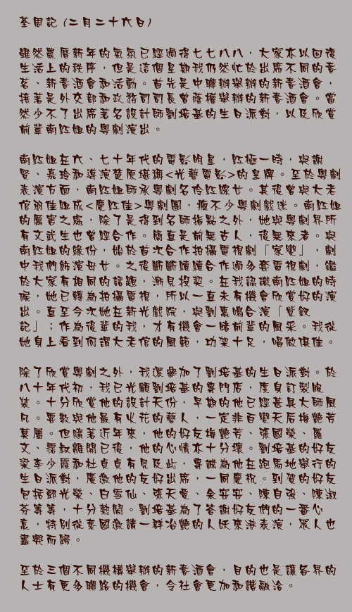 二月二十六日

雖然農曆新年的氣氛已經過得七七八八，大家亦以回復生活上的秩序，但是這個星期我仍然忙於出席不同的春茗、新春酒會和活動。首先是中聯辦舉辦的新春酒會，接著是外交部和政務司司長曾蔭權舉辦的新春酒會。當然少不了出席著名設計師劉培基的生日派對，以及欣賞前輩南紅姐的粵劇演出。

南紅姐在六、七十年代的電影明星，紅極一時，與謝賢、嘉玲和導演楚原堪稱<光藝電影>的皇牌。至於粵劇表演方面，南紅姐師承粵劇名伶紅線女。其後曾與大老倌羽佳組成<慶紅佳>粵劇團，瘋不少粵劇戲迷。南紅姐的厲害之處，除了是得到名師指點之外，她與粵劇界所有文武生也曾經合作。簡直是前無古人，後無來者。與南紅姐的緣份，始於首次合作拍攝電視劇「家變」，劇中我們飾演母女。之後斷斷續續合作過多套電視劇，鑑於大家有相同的話題，漸見投契。在我認識南紅姐的時候，她已轉為拍攝電視，所以一直未有機會欣賞好的演出。直至今次她在新光戲院，與劉惠鳴合演「紫釵記」；作為後輩的我，才有機會一睹前輩的風采。我從她身上看到何謂大老倌的風範，功架十足，唱做俱佳。
	
除了欣賞粵劇之外，我還參加了劉培基的生日派對。於八十年代初，我已光顧劉培基的專門店，度身訂製服裝。十分欣賞他的設計天份，早期的他已經甚具大師風凡。要數與他最有火花的藝人，一定非百變天后梅艷芳莫屬。但隨著近年來，他的好友梅艷芳、張國榮、羅文、霑叔離開已後，他的心情亦十分壞。劉培基的好友梁李少霞和杜貞貞有見及此，專誠為他在跑馬地舉行的生日派對，廣邀他的友好出席，一同慶祝。到賀的好友包括鄧光榮、白雪仙、張天愛、余安安、陳自強、陳淑芬等等，十分熱鬧。劉培基為了答謝好友們的一番心意，特別從泰國邀請一群冶艷的人妖來港表演，眾人也盡興而歸。

至於三個不同機構舉辦的新春酒會，目的也是讓各界的人士有更多聯絡的機會，令社會更加和諧融洽。