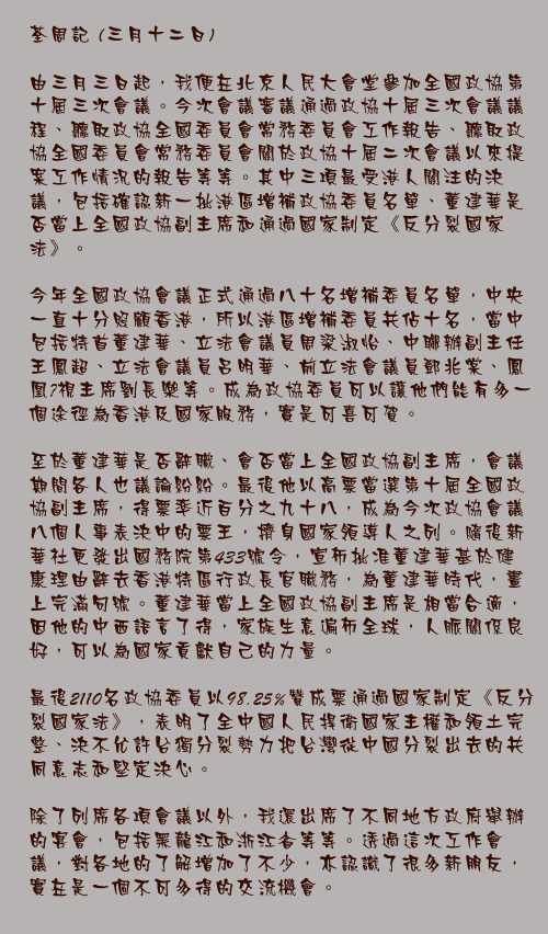 三月十二日

由三月三日起，我便在北京人民大會堂參加全國政協第十屆三次會議。今次會議審議通過政協十屆三次會議議程、聽取政協全國委員會常務委員會工作報告、聽取政協全國委員會常務委員會關於政協十屆二次會議以來提案工作情況的報告等等。其中三項最受港人關注的決議，包括確認新一批港區增補政協委員名單、董建華是否當上全國政協副主席和通過國家制定《反分裂國家法》。

今年全國政協會議正式通過八十名增補委員名單，中央一直十分照顧香港，所以港區增補委員共佔十名，當中包括特首董建華、立法會議員周梁淑怡、中聯辦副主任王鳳超、立法會議員呂明華、前立法會議員鄧兆棠、鳳凰視主席劉長樂等。成為政協委員可以讓他們能有多一個途徑為香港及國家服務，實是可喜可賀。

至於董建華是否辭職、會否當上全國政協副主席，會議期間各人也議論紛紛。最後他以高票當選第十屆全國政協副主席，得票率近百分之九十八，成為今次政協會議八個人事表決中的票王，擠身國家領導人之列。隨後新華社更發出國務院第433號令，宣布批准董建華基於健康理由辭去香港特區行政長官職務，為董建華時代，畫上完滿句號。董建華當上全國政協副主席是相當合適，因他的中西語言了得，家族生意遍佈全球，人脈關係良好，可以為國家貢獻自己的力量。

最後2110名政協委員以98.25%贊成票通過國家制定《反分裂國家法》，表明了全中國人民捍衛國家主權和領土完整、決不允許台獨分裂勢力把台灣從中國分裂出去的共同意志和堅定決心。

除了列席各項會議以外，我還出席了不同地方政府舉辦的宴會，包括黑龍江和浙江省等等。透過這次工作會議，對各地的了解增加了不少，亦認識了很多新朋友，實在是一個不可多得的交流機會。