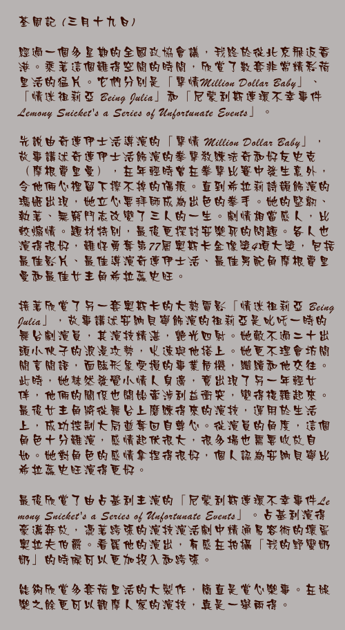 三月十九日

經過一個多星期的全國政協會議，我終於從北京飛返香港。乘著這個難得空閒的時間，欣賞了數套非常精彩荷里活的猛片。它們分別是「擊情Million Dollar Baby」、「情迷祖莉亞 Being Julia」和「尼蒙利斯連環不幸事件 Lemony Snicket&#146;s a Series of Unfortunate Events」。

先說由奇連伊士活導演的「擊情 Million Dollar Baby」，故事講述奇連伊士活飾演的拳擊教練法奇和好友史克（摩根費里曼），在年輕時曾在拳擊比賽中發生意外，令他倆心裡留下擦不掉的傷痕。直到希拉莉詩韻飾演的瑪姬出現，她立心要拜師成為出色的拳手。她的堅韌、執著、無窮鬥志改變了三人的一生。劇情相當感人，比較煽情。題材特別，最後更探討安樂死的問題。各人也演得很好，難怪勇奪第77屆奧斯卡金像獎4項大獎，包括最佳影片、最佳導演奇連伊士活、最佳男配角摩根費里曼和最佳女主角希拉蕊史旺。

接著欣賞了另一套奧斯卡的大熱電影「情迷祖莉亞 Being Julia」，故事講述安納貝寧飾演的祖莉亞是叱吒一時的舞台劇演員，其演技精湛，艷光四射。她敵不過二十出頭小伙子的浪漫攻勢，火速與他搭上。她更不理會坊間閒言閒語，面臨形象受損的事業危機，繼續和他交往。此時，她赫然發覺小情人身邊，竟出現了另一年輕女伴，他倆的關係也開始牽涉利益衝突，變得複雜起來。最後女主角將從舞台上磨練得來的演技，運用於生活上，成功控制大局並奪回自尊心。從演員的角度，這個角色十分難演，感情起伏很大，很多場也需要收放自如。她對角色的感情拿捏得很好，個人認為安納貝寧比希拉蕊史旺演得更好。

最後欣賞了由占基利主演的「尼蒙利斯連環不幸事件Lemony Snicket&#146;s a Series of Unfortunate Events」。占基利演得豪邁奔放，憑著跨張的演技演活劇中精通易容術的壞蛋奧拉夫伯爵。看罷他的演出，有感在拍攝「我的野蠻奶奶」的時候可以更加投入和跨張。

能夠欣賞多套荷里活的大製作，簡直是賞心樂事。在娛樂之餘更可以觀摩人家的演技，真是一舉兩得。