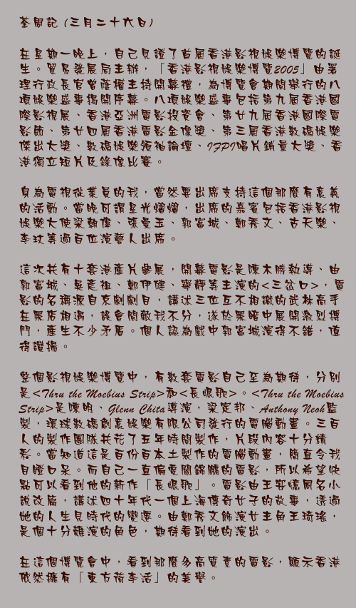 三月二十六日

在星期一晚上，自己見證了首屆香港影視娛樂博覽的誕生。貿易發展局主辦，「香港影視娛樂博覽2005」由署理行政長官曾蔭權主持開幕禮，為博覽會期間舉行的八項娛樂盛事揭開序幕。八項娛樂盛事包括第九屆香港國際影視展、香港亞洲電影投資會、第廿九屆香港國際電影節、第廿四屆香港電影金像獎、第三屆香港數碼娛樂傑出大獎、數碼娛樂領袖論壇、IFPI唱片銷量大獎、香港獨立短片及錄像比賽。

身為電視從業員的我，當然要出席支持這個那麼有意義的活動。當晚可謂星光熠熠，出席的嘉賓包括香港影視娛樂大使梁朝偉、張曼玉、郭富城、鄭秀文、古天樂、李玟等過百位演藝人出席。
 
這次共有十套港產片參展，開幕電影是陳木勝執導、由郭富城、吳彥祖、鄭伊健、寧靜等主演的&lt;三岔口&gt;，電影的名稱源自京劇劇目，講述三位互不相識的武林高手在黑店相遇，誤會間敵我不分，遂於黑暗中展開激烈搏鬥，產生不少矛盾。個人認為戲中郭富城演得不錯，值得讚揚。

整個影視娛樂博覽中，有數套電影自己至為期待，分別是 &lt;Thru the Moebius Strip&gt;和&lt;長恨歌&gt;。&lt;Thru the Moebius Strip&gt;是陳明、Glenn Chita導演，梁定邦、Anthony Neoh監製，環球數碼創意娛樂有限公司發行的電腦動畫。三百人的製作團隊共花了五年時間製作，片段內容十分精彩。當知道這是百份百本土製作的電腦動畫，簡直令我目瞪口呆。而自己一直偏愛關錦鵬的電影，所以希望快點可以看到他的新作「長恨歌」。電影由王安憶同名小說改篇，講述四十年代一個上海傳奇女子的故事，透過她的人生見時代的變遷。由鄭秀文飾演女主角王琦瑤，是個十分難演的角色，期待看到她的演出。

在這個博覽會中，看到那麼多高質素的電影，顯示香港依然擁有「東方荷李活」的美譽。
