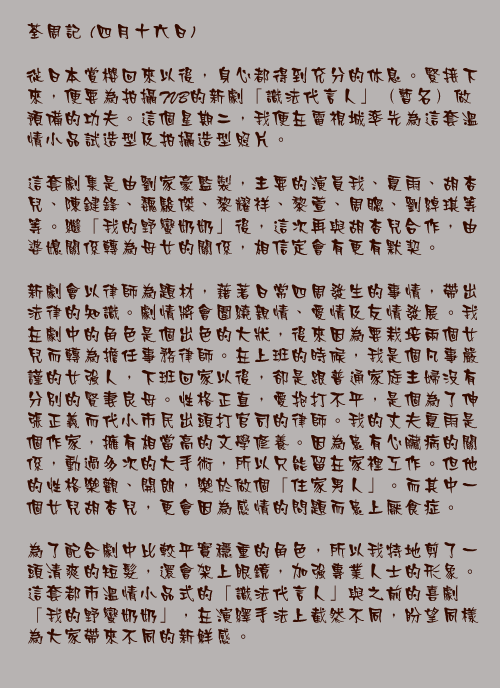 四月十六日

從日本賞櫻回來以後，身心都得到充分的休息。緊接下來，便要為拍攝TVB的新劇「識法代言人」（暫名）做預備的功夫。這個星期二，我便在電視城率先為這套溫情小品試造型及拍攝造型照片。

這套劇集是由劉家豪監製，主要的演員我、夏雨、胡杏兒、陳鍵鋒、魏駿傑、黎耀祥、黎萱、周聰、劉綽琪等等。繼「我的野蠻奶奶」後，這次再與胡杏兒合作，由婆媳關係轉為母女的關係，相信定會有更有默契。

新劇會以律師為題材，藉著日常四周發生的事情，帶出法律的知識。劇情將會圍繞親情、愛情及友情發展。我在劇中的角色是個出色的大狀，後來因為要栽培兩個女兒而轉為擔任事務律師。在上班的時候，我是個凡事嚴謹的女強人，下班回家以後，卻是跟普通家庭主婦沒有分別的賢妻良母。性格正直，愛抱打不平，是個為了伸張正義而代小市民出頭打官司的律師。我的丈夫夏雨是個作家，擁有相當高的文學修養。因為患有心臟病的關係，動過多次的大手術，所以只能留在家裡工作。但他的性格樂觀、開朗，樂於做個「住家男人」。而其中一個女兒胡杏兒，更會因為感情的問題而患上厭食症。

為了配合劇中比較平實穩重的角色，所以我特地剪了一頭清爽的短髮，還會架上眼鏡，加強專業人士的形象。這套都市溫情小品式的「識法代言人」與之前的喜劇「我的野蠻奶奶」，在演繹手法上截然不同，盼望同樣為大家帶來不同的新鮮感。