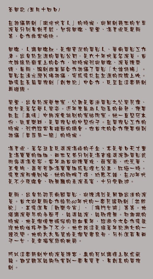 五月十四日

在拍攝新劇「識法代言人」的時候，與同劇幾位的甘草演員分別有對手戲，包括周聰、黎萱、馮素波及夏雨等，合作非常愉快。

周聰，人稱周聰叔，是個資深的電影人、華南電影工作者。出身於左派的電影公司，是六十年代著名演員。首次結緣於商業上的合作，那時候我與周聰、演員陳齊頌、吳雨、編劇胡美屏合作拍攝了電影「大搶特腸」。電影在清水灣片場拍攝，完成後放在左派的院線上映。期後在長篇電視劇「創世紀」中合作，及至在這套新劇再碰頭。

黎萱，出身於演藝世家，父親是香港電影之父黎民偉、姪女是著名藝人黎姿。近年來最為人熟悉的角色，便要數在「真情」中飾演愛挑剔的家姑阿家。她一直堅守本份、敬業樂群，是電視台的中堅份子。在電視台工作的時候，我們經常有碰面的機會。但首次的合作便要待到拍攝「雷霆第一關」的時候。

馮素波，著名丑星及導演馮峰的千金、亦是昔日天才童星馮寶寶的姐姐、兩位兄弟分別是馮吉隆導演和電影武術指導馮克安。當年為首與陳寶珠、薛家燕、沈芝華、王愛明、蕭芳芳和馮寶寶組成影壇七公主，紅極一時。後來演而優則唱，她的歌喉了得、功底不錯，在70年代是不少夜總會、歌舞廳的表演嘉賓，十分受歡迎。

夏雨，出身於邵氏南國電影，與陳鴻烈是同期出道的演員。首次與夏雨合作始於60年代的一套民謠歌劇「拉郎配」，其後還有「歡樂今宵」、「楊門女將」等等。他堪稱演藝界的多面手，能導能演，能歌擅舞。初相識的時候，他是個憤世嫉俗的熱血青年，經過今次合作後發現他的性格平和了不少。他也說這是隨著年紀漸大的一種改變。他的太太馬慧玲是個賢妻良母，另外還育有兩子一女，是幸福家庭的典範。

所以這套新劇中的演員陣容，真的可以稱得上臥虎藏龍。期望觀眾能夠欣賞到一套有質素、有創意的電視劇。