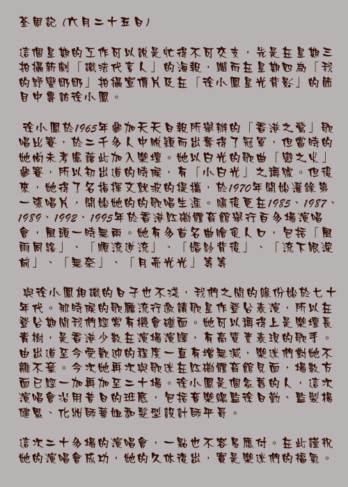 六月二十五日

這個星期的工作可以說是忙得不可交支，先是在星期三拍攝新劇「識法代言人」的海報，繼而在星期四為「我的野蠻奶奶」拍攝宣傳片及在「徐小鳳星光背影」的節目中專訪徐小鳳。

	徐小鳳於1965年參加天天日報所舉辦的「香港之鶯」歌唱比賽，於二千多人中脫穎而出奪得了冠軍，但當時的她尚未考慮藉此加入樂壇。她以白光的歌曲「戀之火」參賽，所以初出道的時候，有「小白光」之稱號。但後來，她得了名指揮文就波的提攜，於1970年開始灌錄第一張唱片，開始她的的歌唱生涯。隨後更在1985、1987、1989、1992、1995年於香港紅磡體育館舉行百多場演唱會，風頭一時無兩。她有多首名曲膾炙人口，包括「風雨同路」、「順流逆流」、「婚紗背後」、「流下眼淚前」、「無奈」、「月亮光光」等等

	與徐小鳳相識的日子也不淺，我們之間的緣份始於七十年代。那時候的歌廳流行邀請歌星作登台表演，所以在登台期間我們經常有機會碰面。她可以稱得上是樂壇長青樹，是香港少數在演場演繹，有高質素表現的歌手。由出道至今受歡迎的程度一直有增無減，樂迷們對她不離不棄。今次她再次與歌迷在紅磡體育館見面，場數方面已經一加再加至二十場。徐小鳳是個念舊的人，這次演唱會沿用昔日的班底，包括音樂總監徐日勤、監製楊健恩、化妝師華姐和髮型設計師平哥。

這次二十多場的演唱會，一點也不容易應付。在此謹祝她的演唱會成功，她的久休復出，實是樂迷們的福氣。
